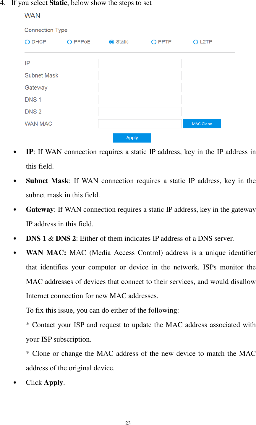  23  4. If you select Static, below show the steps to set  • IP: If WAN connection requires a static IP address, key in the IP address in this field. • Subnet Mask:  If WAN  connection  requires  a  static  IP  address, key in  the subnet mask in this field. • Gateway: If WAN connection requires a static IP address, key in the gateway IP address in this field. • DNS 1 &amp; DNS 2: Either of them indicates IP address of a DNS server. • WAN  MAC:  MAC  (Media  Access  Control)  address  is  a  unique  identifier that  identifies  your  computer  or  device  in  the  network.  ISPs  monitor  the MAC addresses of devices that connect to their services, and would disallow Internet connection for new MAC addresses.   To fix this issue, you can do either of the following:   * Contact your ISP and request to update the MAC address associated with your ISP subscription.   * Clone or change the MAC address of the new device to match the MAC address of the original device. • Click Apply.   