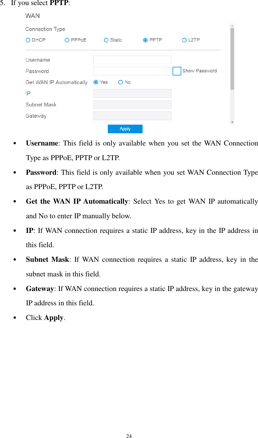  24 5. If you select PPTP:  • Username: This field is only available when you set the WAN Connection Type as PPPoE, PPTP or L2TP. • Password: This field is only available when you set WAN Connection Type as PPPoE, PPTP or L2TP. • Get the WAN IP Automatically: Select Yes to get WAN IP automatically and No to enter IP manually below. • IP: If WAN connection requires a static IP address, key in the IP address in this field. • Subnet Mask:  If WAN  connection  requires  a  static  IP  address, key in  the subnet mask in this field. • Gateway: If WAN connection requires a static IP address, key in the gateway IP address in this field. • Click Apply. 