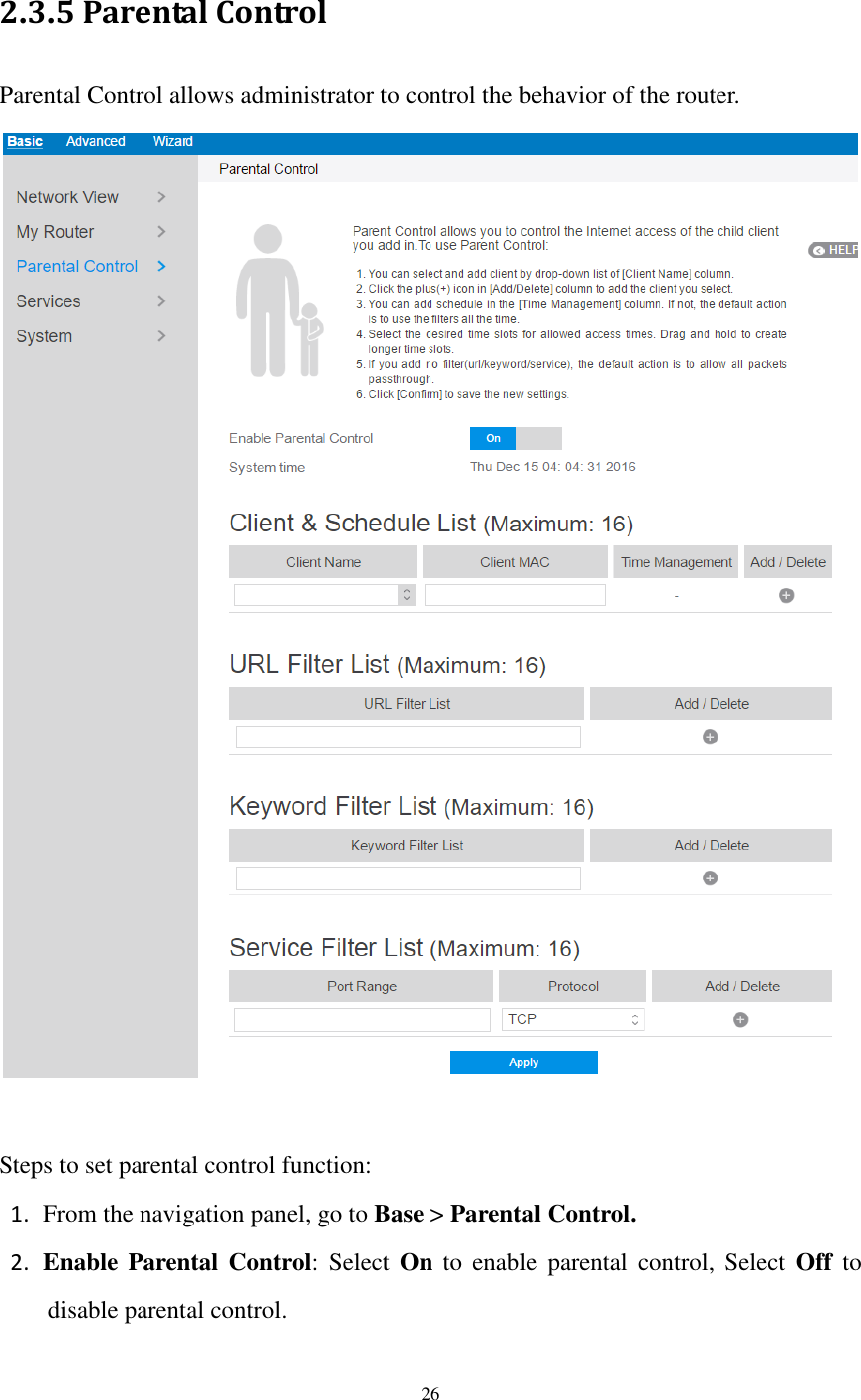  26  2.3.5 Parental Control Parental Control allows administrator to control the behavior of the router.     Steps to set parental control function: 1. From the navigation panel, go to Base &gt; Parental Control. 2. Enable  Parental  Control: Select  On  to  enable  parental control,  Select  Off  to disable parental control. 