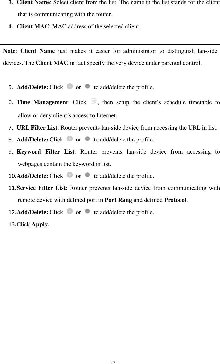  27 3. Client Name: Select client from the list. The name in the list stands for the client that is communicating with the router. 4. Client MAC: MAC address of the selected client.  Note:  Client  Name  just  makes  it  easier  for  administrator  to  distinguish  lan-side devices. The Client MAC in fact specify the very device under parental control.    5. Add/Delete: Click    or    to add/delete the profile. 6. Time  Management:  Click  ,  then  setup  the  client’s  schedule  timetable  to allow or deny client’s access to Internet. 7. URL Filter List: Router prevents lan-side device from accessing the URL in list. 8. Add/Delete: Click    or    to add/delete the profile. 9. Keyword  Filter  List:  Router  prevents  lan-side  device  from  accessing  to webpages contain the keyword in list. 10. Add/Delete: Click    or    to add/delete the profile. 11. Service Filter List:  Router prevents  lan-side device from  communicating  with remote device with defined port in Port Rang and defined Protocol. 12. Add/Delete: Click    or    to add/delete the profile. 13. Click Apply.  