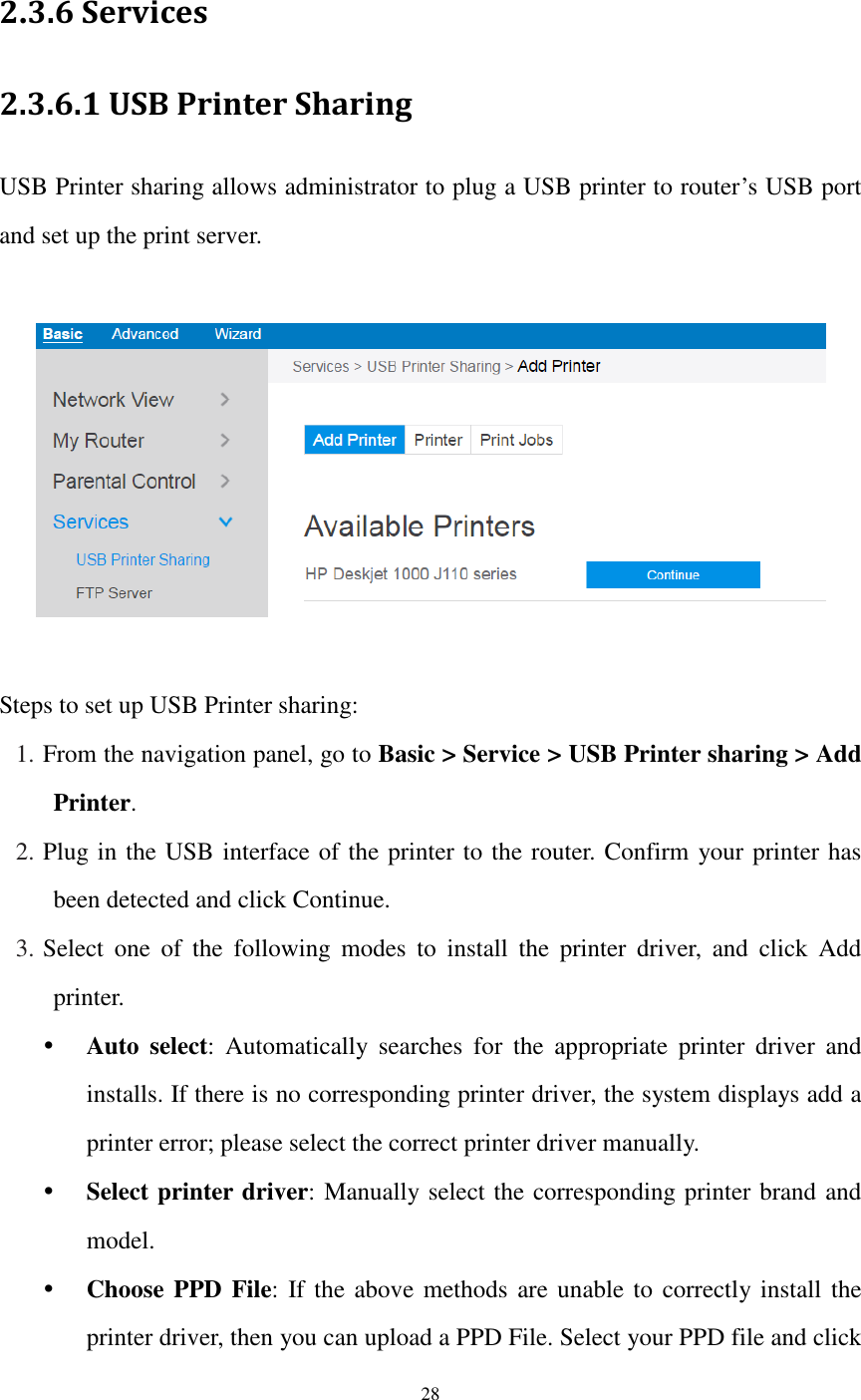  28  2.3.6 Services 2.3.6.1 USB Printer Sharing USB Printer sharing allows administrator to plug a USB printer to router’s USB port and set up the print server.    Steps to set up USB Printer sharing: 1. From the navigation panel, go to Basic &gt; Service &gt; USB Printer sharing &gt; Add Printer. 2. Plug in the USB interface of the printer to the router. Confirm your printer has been detected and click Continue. 3. Select  one  of  the  following  modes  to  install  the  printer  driver,  and  click  Add printer.  Auto  select:  Automatically  searches  for  the  appropriate  printer  driver  and installs. If there is no corresponding printer driver, the system displays add a printer error; please select the correct printer driver manually.  Select printer driver: Manually select the corresponding printer brand and model.  Choose PPD File: If the above methods are unable to  correctly install the printer driver, then you can upload a PPD File. Select your PPD file and click 