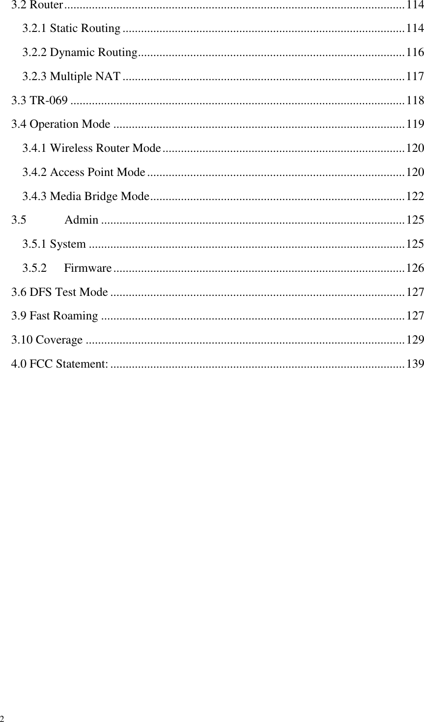  2 3.2 Router ............................................................................................................... 114 3.2.1 Static Routing ............................................................................................ 114 3.2.2 Dynamic Routing ....................................................................................... 116 3.2.3 Multiple NAT ............................................................................................ 117 3.3 TR-069 ............................................................................................................. 118 3.4 Operation Mode ............................................................................................... 119 3.4.1 Wireless Router Mode ............................................................................... 120 3.4.2 Access Point Mode .................................................................................... 120 3.4.3 Media Bridge Mode ................................................................................... 122 3.5  Admin ................................................................................................... 125 3.5.1 System ....................................................................................................... 125 3.5.2  Firmware ............................................................................................... 126 3.6 DFS Test Mode ................................................................................................ 127 3.9 Fast Roaming ................................................................................................... 127 3.10 Coverage ........................................................................................................ 129 4.0 FCC Statement: ................................................................................................ 139 