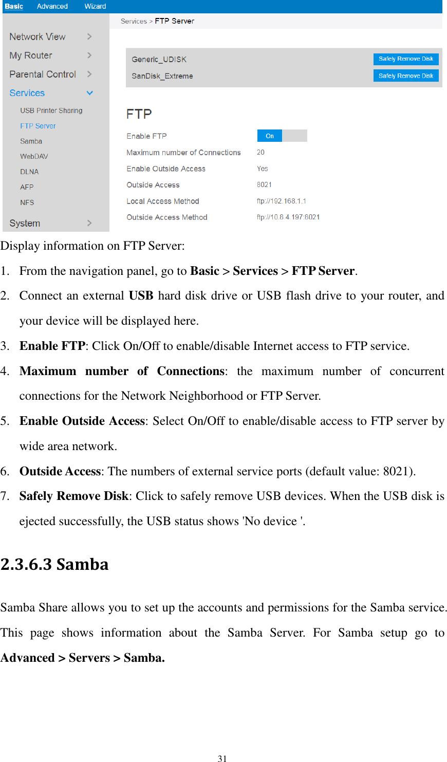  31  Display information on FTP Server: 1. From the navigation panel, go to Basic &gt; Services &gt; FTP Server. 2. Connect an external USB hard disk drive or USB flash drive to your router, and your device will be displayed here. 3. Enable FTP: Click On/Off to enable/disable Internet access to FTP service. 4. Maximum  number  of  Connections:  the  maximum  number  of  concurrent connections for the Network Neighborhood or FTP Server. 5. Enable Outside Access: Select On/Off to enable/disable access to FTP server by wide area network. 6. Outside Access: The numbers of external service ports (default value: 8021). 7. Safely Remove Disk: Click to safely remove USB devices. When the USB disk is ejected successfully, the USB status shows &apos;No device &apos;. 2.3.6.3 Samba   Samba Share allows you to set up the accounts and permissions for the Samba service. This  page  shows  information  about  the  Samba  Server.  For  Samba  setup  go  to Advanced &gt; Servers &gt; Samba.  