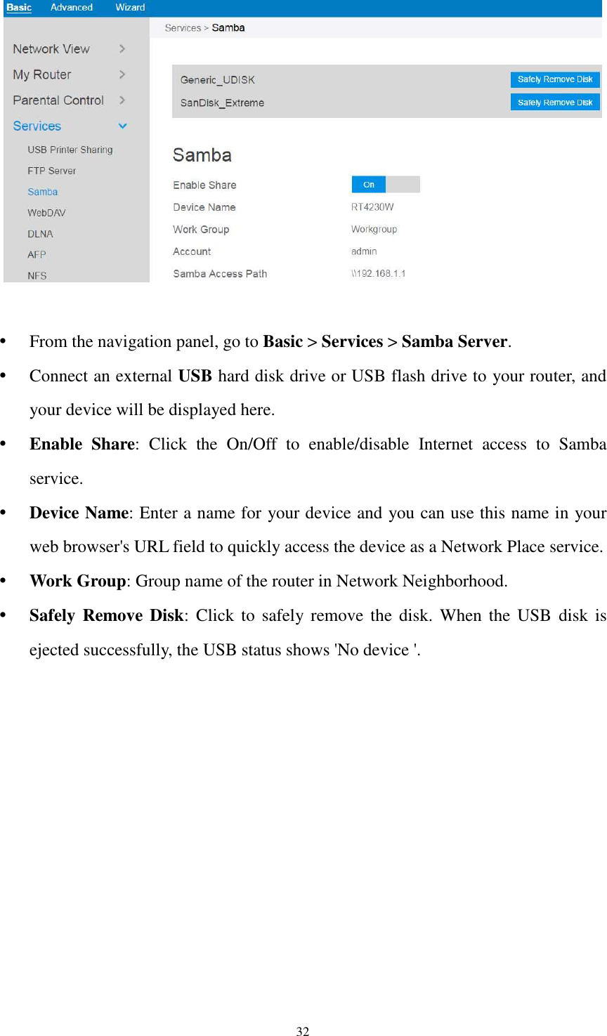  32    From the navigation panel, go to Basic &gt; Services &gt; Samba Server.  Connect an external USB hard disk drive or USB flash drive to your router, and your device will be displayed here.  Enable  Share:  Click  the  On/Off  to  enable/disable  Internet  access  to  Samba service.  Device Name: Enter a name for your device and you can use this name in your web browser&apos;s URL field to quickly access the device as a Network Place service.  Work Group: Group name of the router in Network Neighborhood.  Safely Remove Disk:  Click  to  safely remove  the disk.  When  the  USB  disk is ejected successfully, the USB status shows &apos;No device &apos;. 