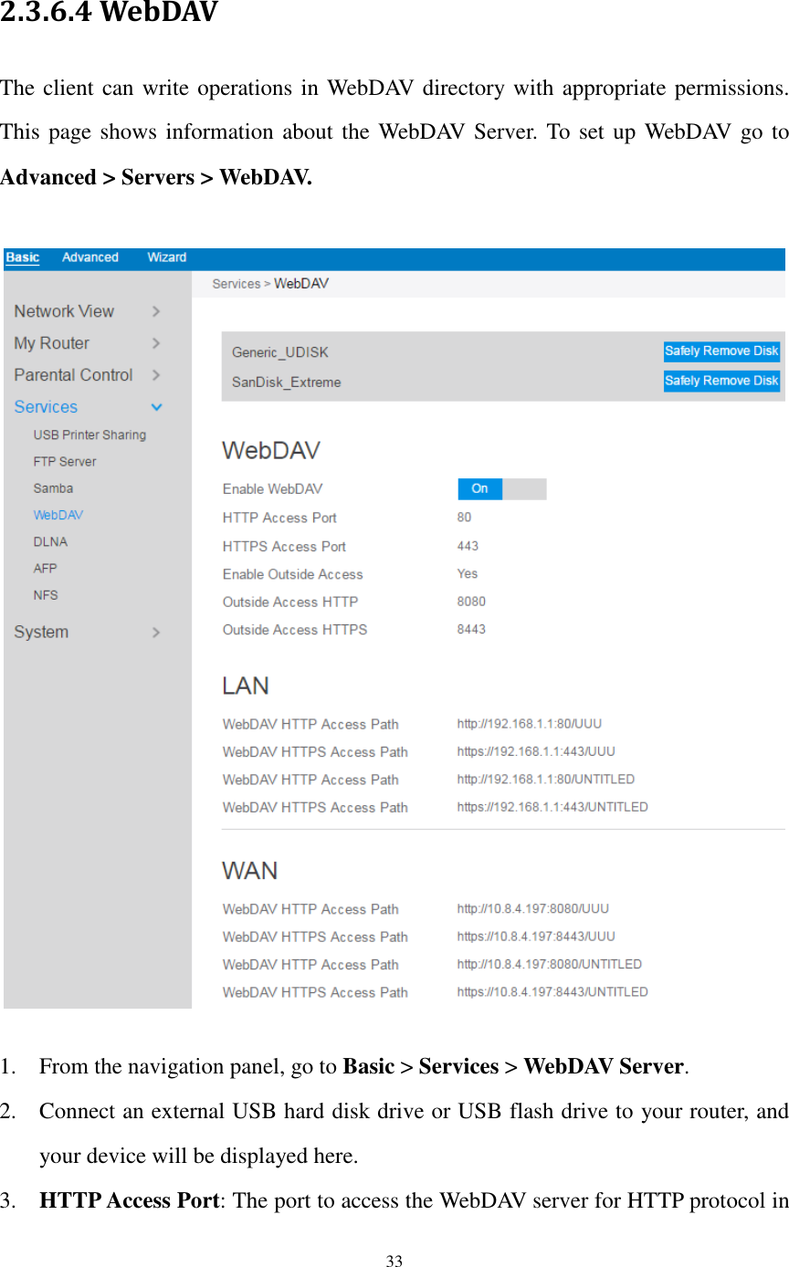  33  2.3.6.4 WebDAV The client can write operations in WebDAV directory with appropriate permissions. This page shows information about the WebDAV Server. To set up WebDAV go to Advanced &gt; Servers &gt; WebDAV.    1. From the navigation panel, go to Basic &gt; Services &gt; WebDAV Server. 2. Connect an external USB hard disk drive or USB flash drive to your router, and your device will be displayed here. 3. HTTP Access Port: The port to access the WebDAV server for HTTP protocol in 