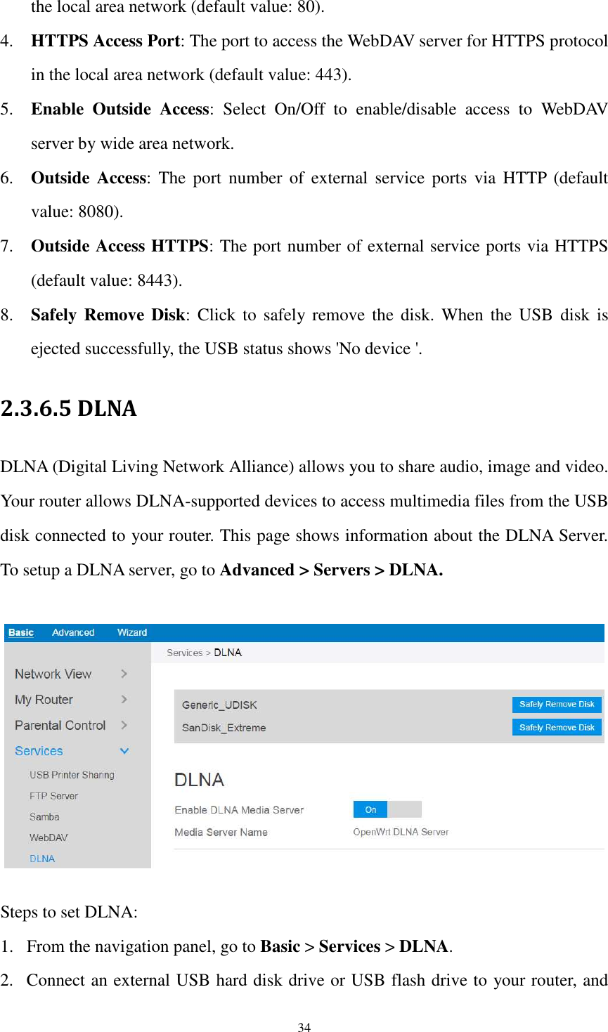  34 the local area network (default value: 80). 4. HTTPS Access Port: The port to access the WebDAV server for HTTPS protocol in the local area network (default value: 443). 5. Enable  Outside  Access:  Select  On/Off  to  enable/disable  access  to  WebDAV server by wide area network. 6. Outside  Access:  The  port  number  of  external  service  ports  via  HTTP  (default value: 8080). 7. Outside Access HTTPS: The port number of external service ports via HTTPS (default value: 8443). 8. Safely Remove Disk:  Click  to  safely remove  the disk.  When  the  USB  disk is ejected successfully, the USB status shows &apos;No device &apos;. 2.3.6.5 DLNA DLNA (Digital Living Network Alliance) allows you to share audio, image and video. Your router allows DLNA-supported devices to access multimedia files from the USB disk connected to your router. This page shows information about the DLNA Server. To setup a DLNA server, go to Advanced &gt; Servers &gt; DLNA.    Steps to set DLNA: 1. From the navigation panel, go to Basic &gt; Services &gt; DLNA. 2. Connect an external USB hard disk drive or USB flash drive to your router, and 