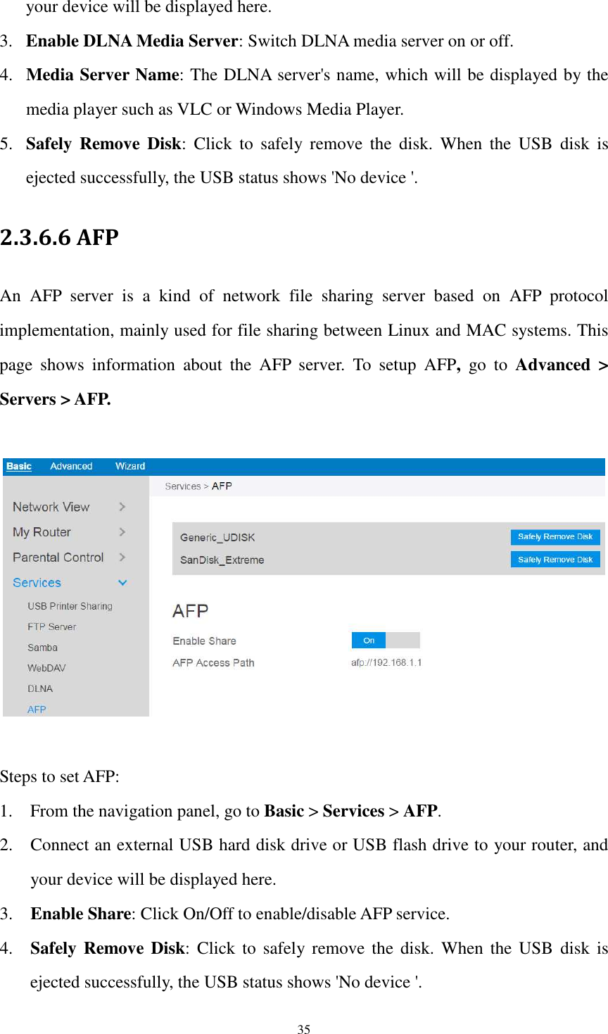  35 your device will be displayed here. 3. Enable DLNA Media Server: Switch DLNA media server on or off. 4. Media Server Name: The DLNA server&apos;s name, which will be displayed by the media player such as VLC or Windows Media Player. 5. Safely  Remove Disk:  Click  to  safely  remove  the  disk.  When  the  USB  disk  is ejected successfully, the USB status shows &apos;No device &apos;. 2.3.6.6 AFP An  AFP  server  is  a  kind  of  network  file  sharing  server  based  on  AFP  protocol implementation, mainly used for file sharing between Linux and MAC systems. This page  shows  information  about  the  AFP  server.  To  setup  AFP,  go  to  Advanced  &gt; Servers &gt; AFP.    Steps to set AFP: 1. From the navigation panel, go to Basic &gt; Services &gt; AFP. 2. Connect an external USB hard disk drive or USB flash drive to your router, and your device will be displayed here. 3. Enable Share: Click On/Off to enable/disable AFP service. 4. Safely Remove Disk:  Click  to  safely remove  the disk.  When  the  USB  disk is ejected successfully, the USB status shows &apos;No device &apos;. 