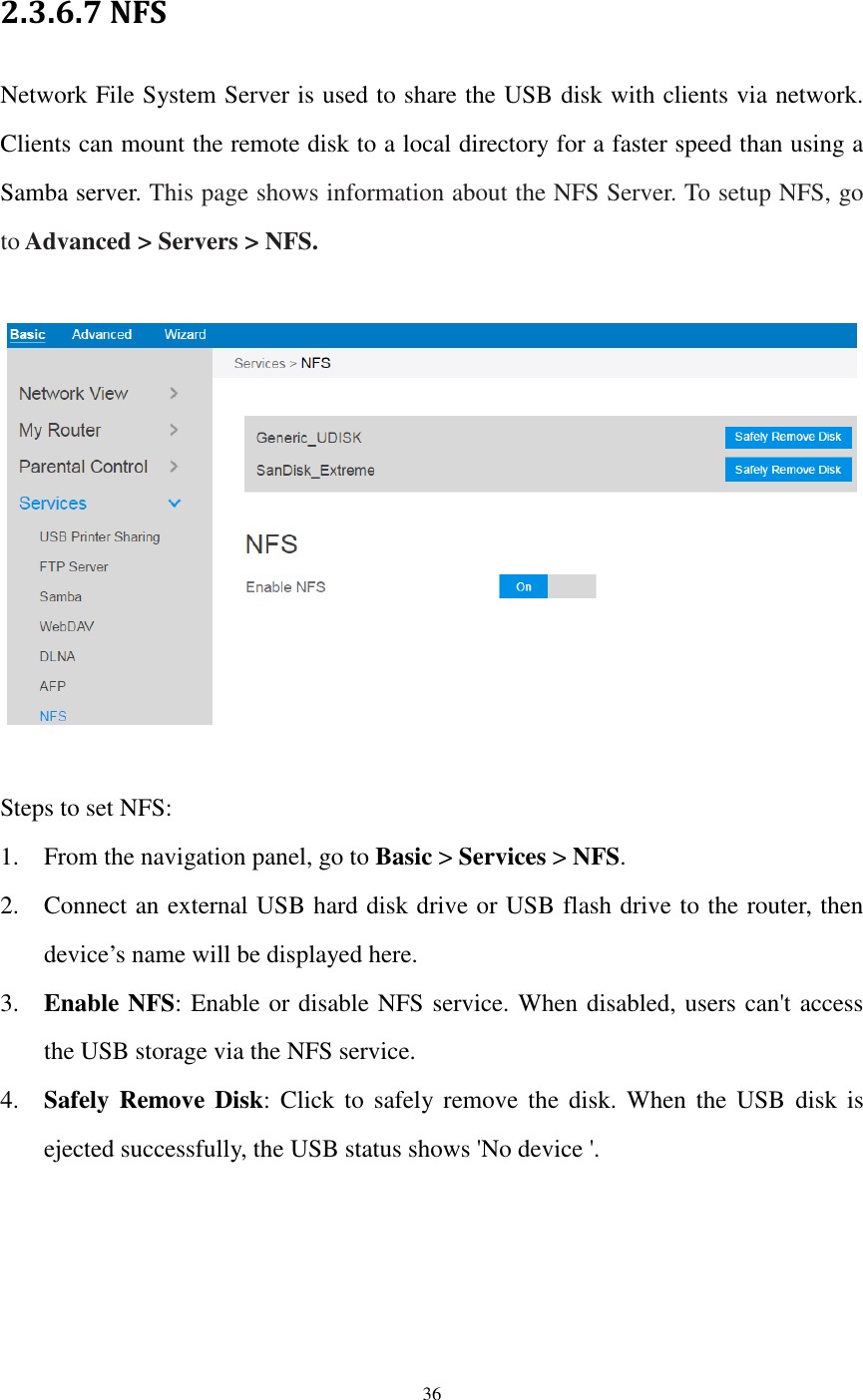  36  2.3.6.7 NFS Network File System Server is used to share the USB disk with clients via network. Clients can mount the remote disk to a local directory for a faster speed than using a Samba server. This page shows information about the NFS Server. To setup NFS, go to Advanced &gt; Servers &gt; NFS.    Steps to set NFS: 1. From the navigation panel, go to Basic &gt; Services &gt; NFS. 2. Connect an external USB hard disk drive or USB flash drive to the router, then device’s name will be displayed here. 3. Enable NFS: Enable or disable NFS service. When disabled, users can&apos;t access the USB storage via the NFS service. 4. Safely Remove Disk:  Click  to  safely remove  the disk.  When  the  USB  disk is ejected successfully, the USB status shows &apos;No device &apos;. 