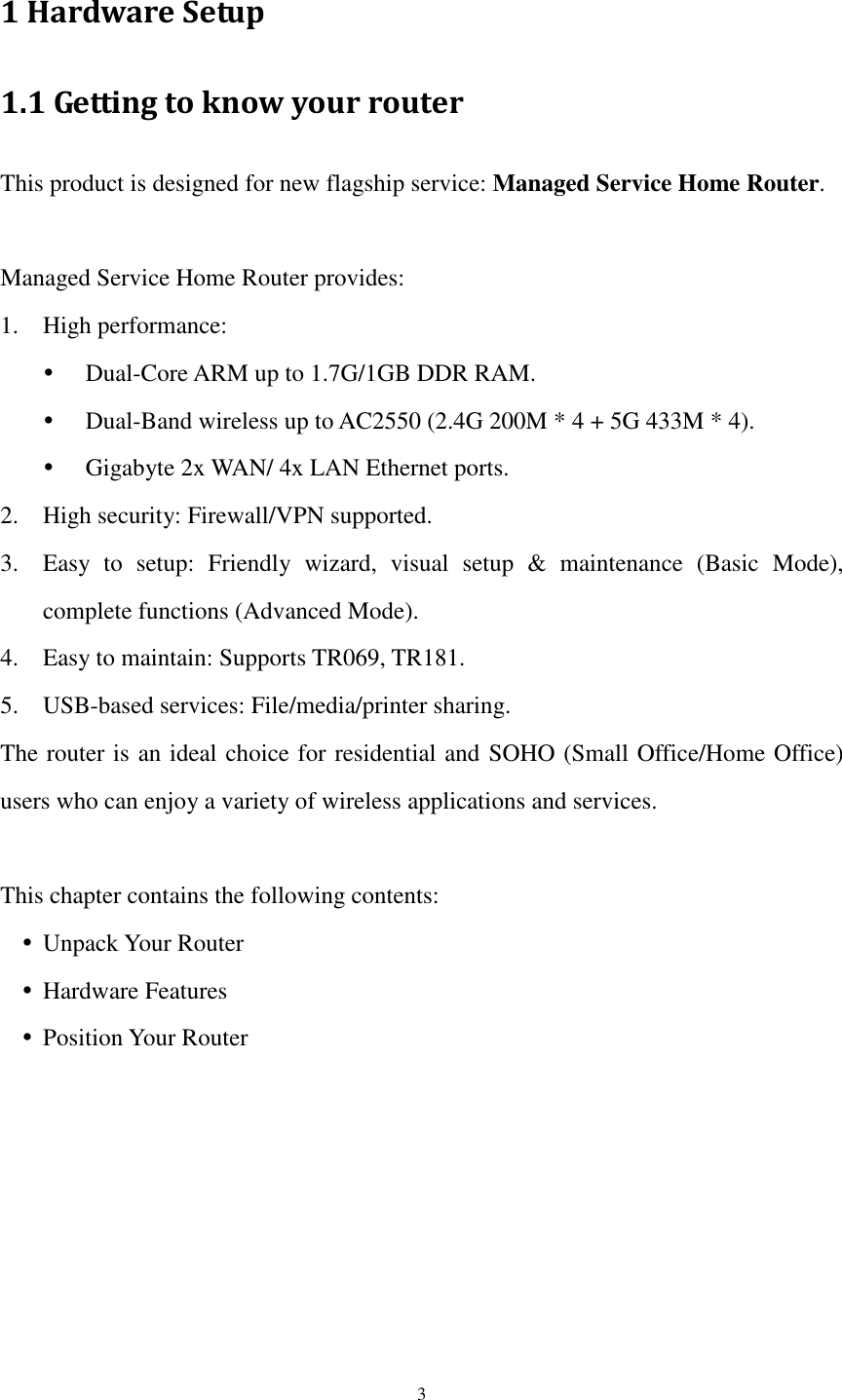  3 1 Hardware Setup 1.1 Getting to know your router This product is designed for new flagship service: Managed Service Home Router.    Managed Service Home Router provides: 1. High performance:    Dual-Core ARM up to 1.7G/1GB DDR RAM.  Dual-Band wireless up to AC2550 (2.4G 200M * 4 + 5G 433M * 4).  Gigabyte 2x WAN/ 4x LAN Ethernet ports. 2. High security: Firewall/VPN supported. 3. Easy  to  setup:  Friendly  wizard,  visual  setup  &amp;  maintenance  (Basic  Mode), complete functions (Advanced Mode). 4. Easy to maintain: Supports TR069, TR181. 5. USB-based services: File/media/printer sharing. The router is an ideal choice for residential and SOHO (Small Office/Home Office) users who can enjoy a variety of wireless applications and services.  This chapter contains the following contents:  Unpack Your Router  Hardware Features  Position Your Router 