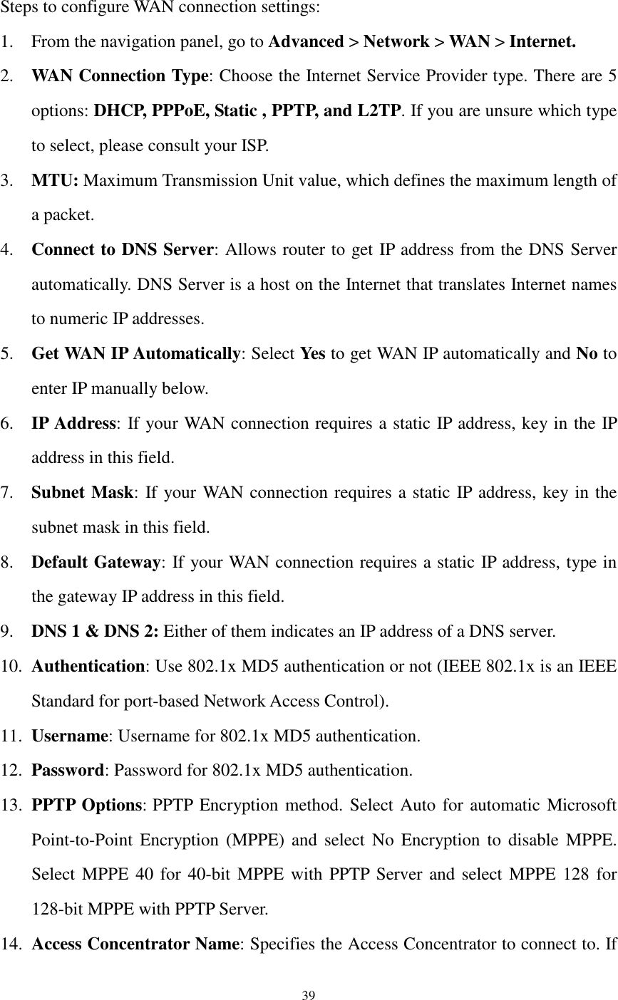  39     Steps to configure WAN connection settings: 1. From the navigation panel, go to Advanced &gt; Network &gt; WAN &gt; Internet. 2. WAN Connection Type: Choose the Internet Service Provider type. There are 5 options: DHCP, PPPoE, Static , PPTP, and L2TP. If you are unsure which type to select, please consult your ISP.   3. MTU: Maximum Transmission Unit value, which defines the maximum length of a packet. 4. Connect to DNS Server: Allows router to get IP address from the DNS Server automatically. DNS Server is a host on the Internet that translates Internet names to numeric IP addresses. 5. Get WAN IP Automatically: Select Yes to get WAN IP automatically and No to enter IP manually below. 6. IP Address: If your WAN connection requires a static IP address, key in the IP address in this field. 7. Subnet Mask: If your WAN connection requires a static IP address, key in the subnet mask in this field. 8. Default Gateway: If your WAN connection requires a static IP address, type in the gateway IP address in this field. 9. DNS 1 &amp; DNS 2: Either of them indicates an IP address of a DNS server.   10. Authentication: Use 802.1x MD5 authentication or not (IEEE 802.1x is an IEEE Standard for port-based Network Access Control). 11. Username: Username for 802.1x MD5 authentication. 12. Password: Password for 802.1x MD5 authentication. 13. PPTP Options: PPTP Encryption method. Select Auto for automatic Microsoft Point-to-Point  Encryption  (MPPE)  and  select  No  Encryption to  disable  MPPE. Select MPPE 40 for 40-bit  MPPE with PPTP Server and select MPPE 128 for 128-bit MPPE with PPTP Server. 14. Access Concentrator Name: Specifies the Access Concentrator to connect to. If 