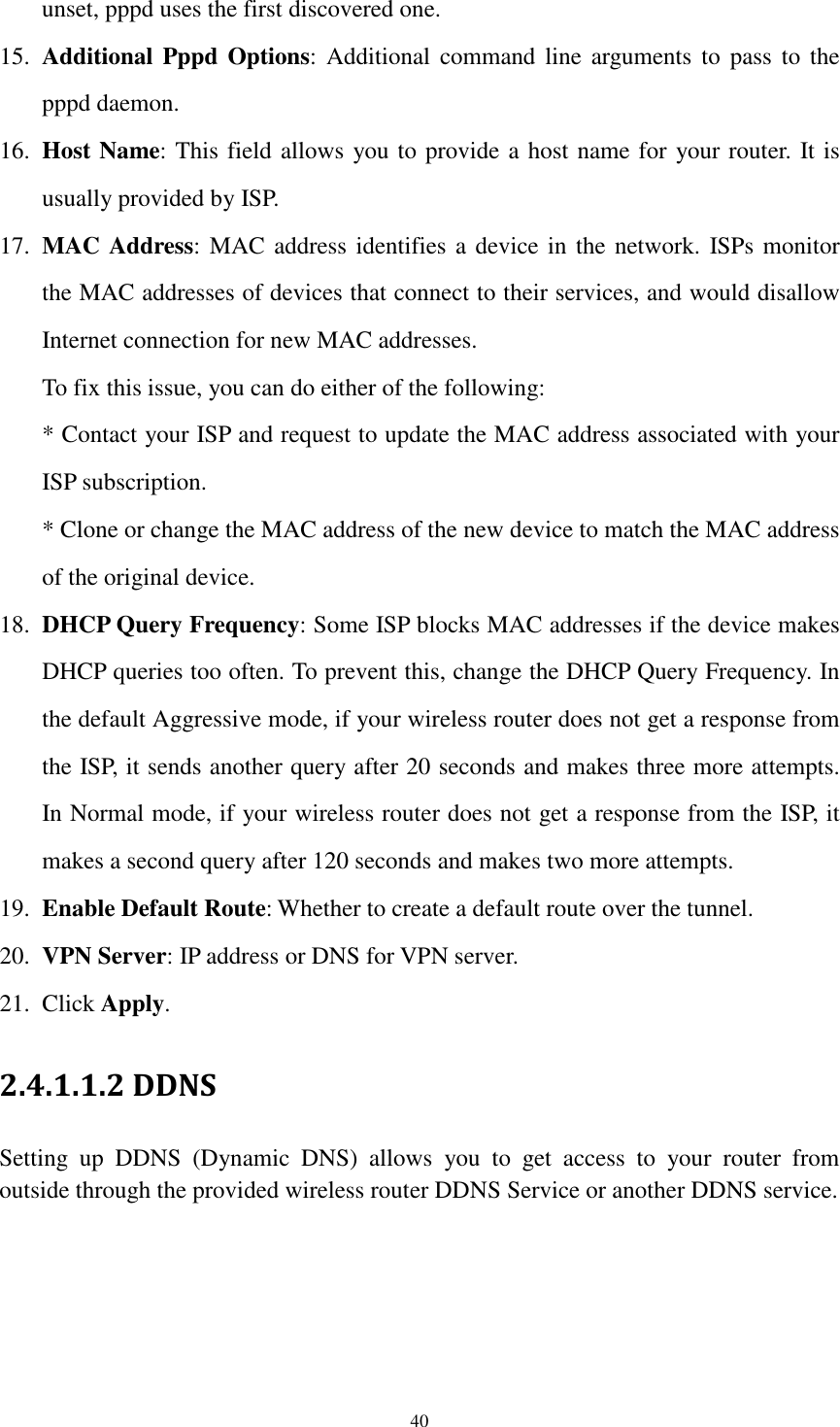  40 unset, pppd uses the first discovered one. 15. Additional  Pppd  Options:  Additional  command  line  arguments  to  pass  to  the pppd daemon. 16. Host Name: This field allows you to provide a host name for your router. It is usually provided by ISP. 17. MAC Address: MAC address identifies a device in the network. ISPs monitor the MAC addresses of devices that connect to their services, and would disallow Internet connection for new MAC addresses.   To fix this issue, you can do either of the following:   * Contact your ISP and request to update the MAC address associated with your ISP subscription.   * Clone or change the MAC address of the new device to match the MAC address of the original device. 18. DHCP Query Frequency: Some ISP blocks MAC addresses if the device makes DHCP queries too often. To prevent this, change the DHCP Query Frequency. In the default Aggressive mode, if your wireless router does not get a response from the ISP, it sends another query after 20 seconds and makes three more attempts. In Normal mode, if your wireless router does not get a response from the ISP, it makes a second query after 120 seconds and makes two more attempts. 19. Enable Default Route: Whether to create a default route over the tunnel. 20. VPN Server: IP address or DNS for VPN server. 21. Click Apply. 2.4.1.1.2 DDNS   Setting  up  DDNS  (Dynamic  DNS)  allows  you  to  get  access  to  your  router  from outside through the provided wireless router DDNS Service or another DDNS service.  