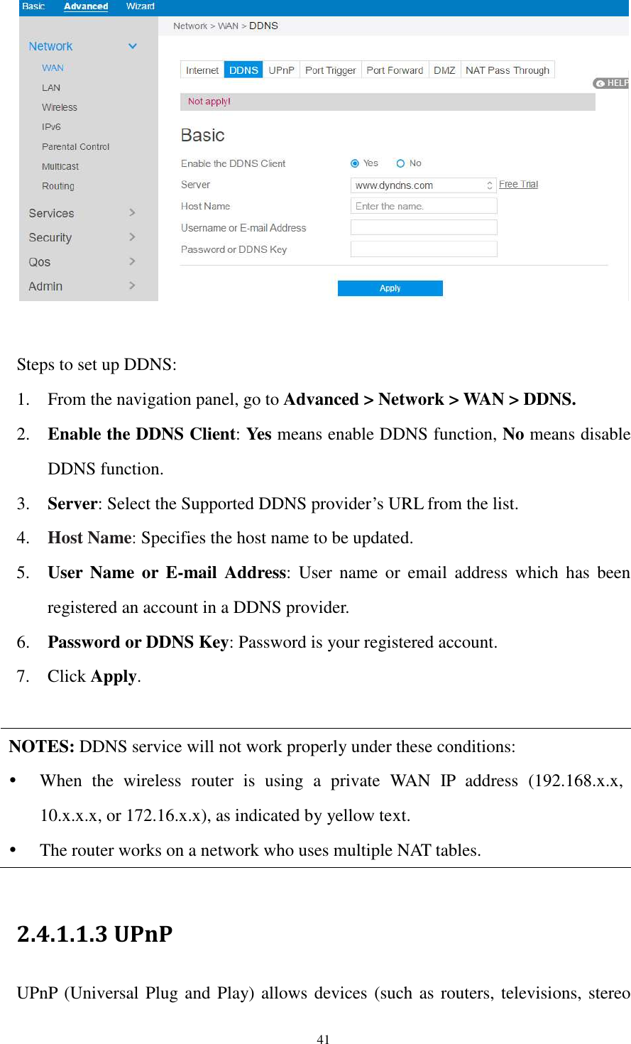  41   Steps to set up DDNS: 1. From the navigation panel, go to Advanced &gt; Network &gt; WAN &gt; DDNS. 2. Enable the DDNS Client: Yes means enable DDNS function, No means disable DDNS function. 3. Server: Select the Supported DDNS provider’s URL from the list. 4. Host Name: Specifies the host name to be updated. 5. User  Name  or E-mail  Address:  User  name  or  email  address  which  has  been registered an account in a DDNS provider. 6. Password or DDNS Key: Password is your registered account. 7. Click Apply.  NOTES: DDNS service will not work properly under these conditions:  When  the  wireless  router  is  using  a  private  WAN  IP  address  (192.168.x.x, 10.x.x.x, or 172.16.x.x), as indicated by yellow text.  The router works on a network who uses multiple NAT tables.  2.4.1.1.3 UPnP   UPnP (Universal Plug and Play) allows devices (such as routers, televisions, stereo 