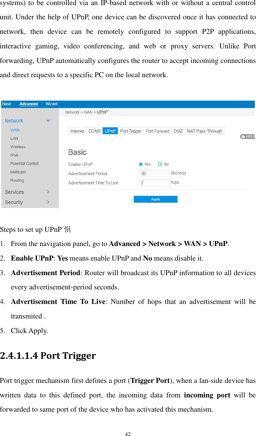  42 systems) to be controlled via an IP-based network with or without a central control unit. Under the help of UPnP, one device can be discovered once it has connected to network,  then  device  can  be  remotely  configured  to  support  P2P  applications, interactive  gaming,  video  conferencing,  and  web  or  proxy  servers.  Unlike  Port forwarding, UPnP automatically configures the router to accept incoming connections and direct requests to a specific PC on the local network.    Steps to set up UPnP 愪 1. From the navigation panel, go to Advanced &gt; Network &gt; WAN &gt; UPnP. 2. Enable UPnP: Yes means enable UPnP and No means disable it. 3. Advertisement Period: Router will broadcast its UPnP information to all devices every advertisement-period seconds. 4. Advertisement  Time  To  Live:  Number  of  hops  that  an  advertisement  will  be transmited . 5. Click Apply. 2.4.1.1.4 Port Trigger Port trigger mechanism first defines a port (Trigger Port), when a lan-side device has written  data  to  this  defined  port,  the  incoming  data  from  incoming  port  will  be forwarded to same port of the device who has activated this mechanism.   