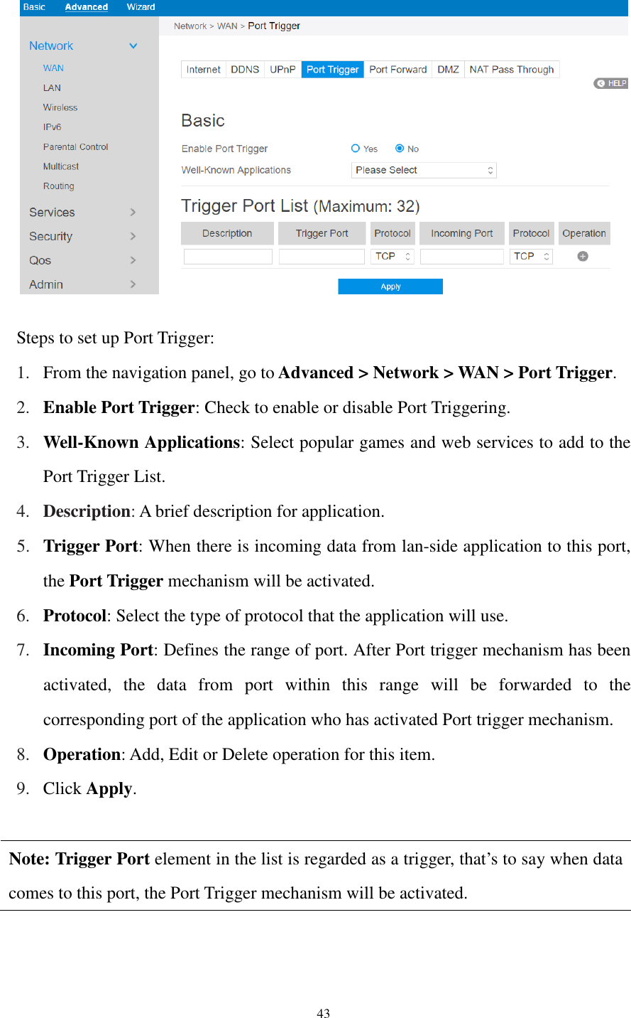  43    Steps to set up Port Trigger:   1. From the navigation panel, go to Advanced &gt; Network &gt; WAN &gt; Port Trigger. 2. Enable Port Trigger: Check to enable or disable Port Triggering. 3. Well-Known Applications: Select popular games and web services to add to the Port Trigger List. 4. Description: A brief description for application. 5. Trigger Port: When there is incoming data from lan-side application to this port, the Port Trigger mechanism will be activated. 6. Protocol: Select the type of protocol that the application will use.   7. Incoming Port: Defines the range of port. After Port trigger mechanism has been activated,  the  data  from  port  within  this  range  will  be  forwarded  to  the corresponding port of the application who has activated Port trigger mechanism. 8. Operation: Add, Edit or Delete operation for this item. 9. Click Apply.    Note: Trigger Port element in the list is regarded as a trigger, that’s to say when data comes to this port, the Port Trigger mechanism will be activated.   