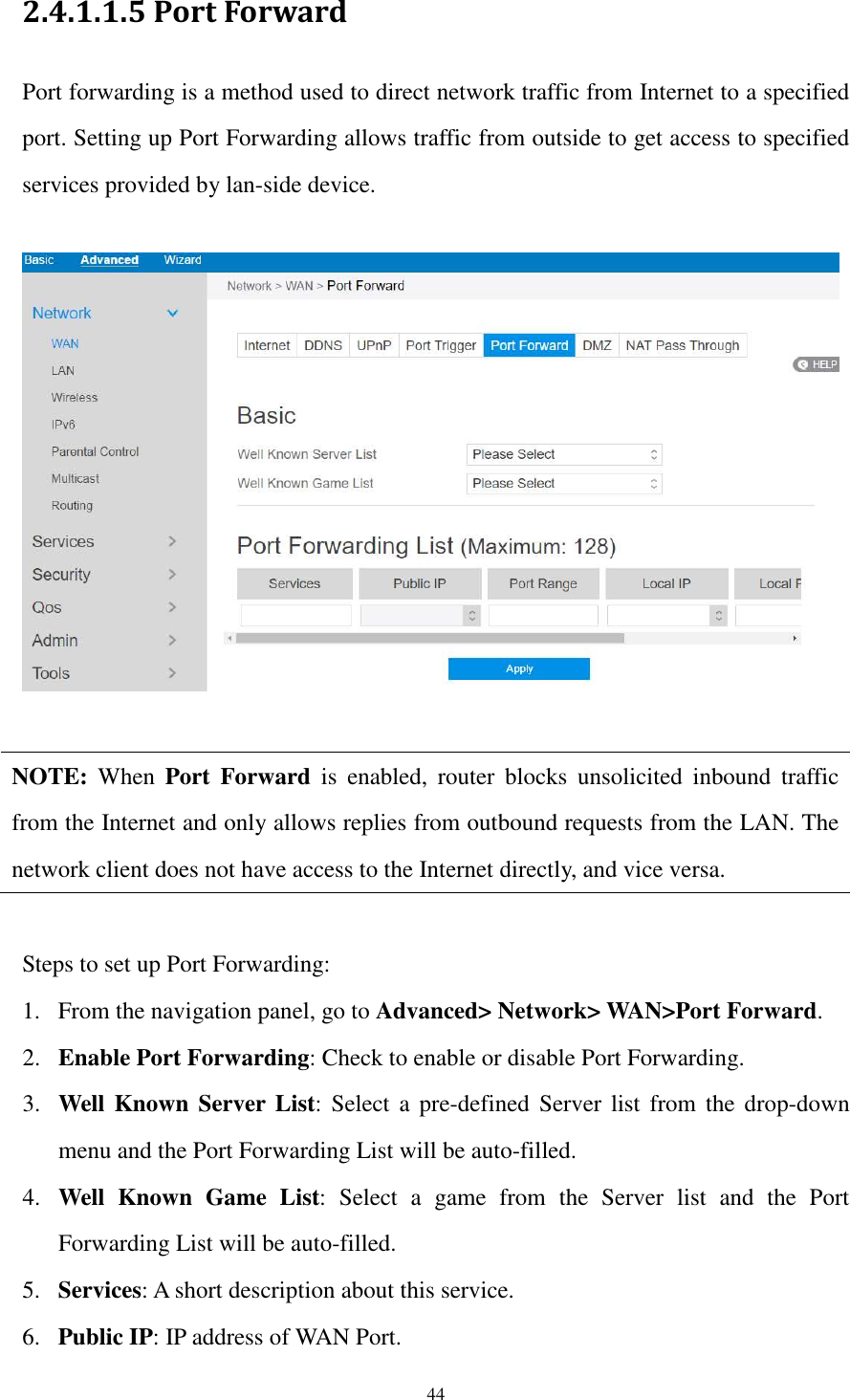  44 2.4.1.1.5 Port Forward Port forwarding is a method used to direct network traffic from Internet to a specified port. Setting up Port Forwarding allows traffic from outside to get access to specified services provided by lan-side device.      NOTE:  When  Port  Forward  is  enabled,  router  blocks  unsolicited  inbound  traffic from the Internet and only allows replies from outbound requests from the LAN. The network client does not have access to the Internet directly, and vice versa.  Steps to set up Port Forwarding: 1. From the navigation panel, go to Advanced&gt; Network&gt; WAN&gt;Port Forward. 2. Enable Port Forwarding: Check to enable or disable Port Forwarding. 3. Well Known Server List:  Select a pre-defined  Server list  from  the  drop-down menu and the Port Forwarding List will be auto-filled. 4. Well  Known  Game  List:  Select  a  game  from  the  Server  list  and  the  Port Forwarding List will be auto-filled. 5. Services: A short description about this service. 6. Public IP: IP address of WAN Port. 