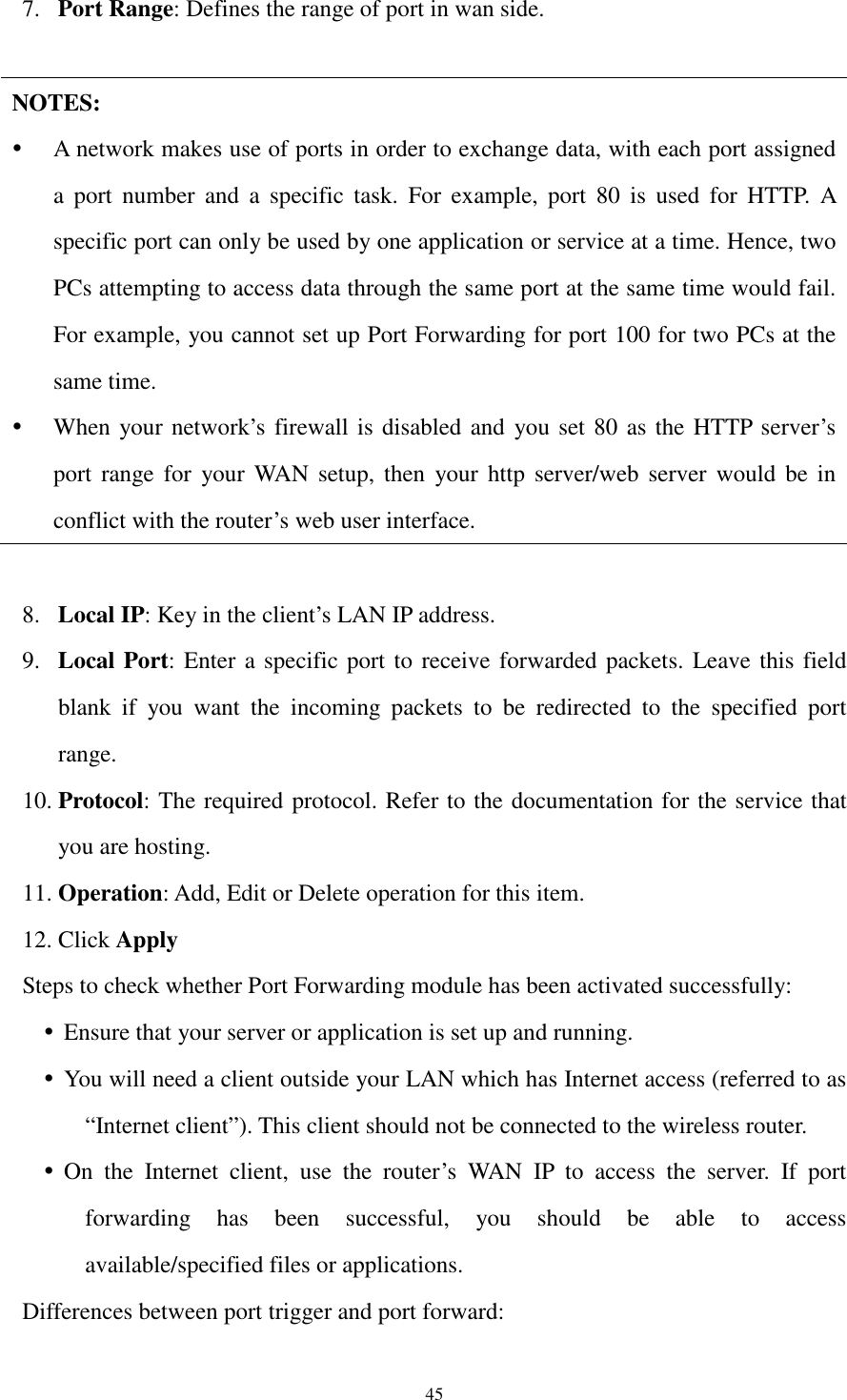  45 7. Port Range: Defines the range of port in wan side.    NOTES:  A network makes use of ports in order to exchange data, with each port assigned a  port  number  and  a  specific  task.  For  example,  port  80  is  used  for  HTTP.  A specific port can only be used by one application or service at a time. Hence, two PCs attempting to access data through the same port at the same time would fail. For example, you cannot set up Port Forwarding for port 100 for two PCs at the same time.  When your network’s firewall is disabled and  you set 80 as the HTTP server’s port range for  your  WAN setup, then  your  http  server/web  server  would  be  in conflict with the router’s web user interface.  8. Local IP: Key in the client’s LAN IP address. 9. Local Port: Enter a specific port to receive forwarded packets. Leave this field blank  if  you  want  the  incoming  packets  to  be  redirected  to  the  specified  port range. 10. Protocol: The required protocol. Refer to the documentation for the service that you are hosting. 11. Operation: Add, Edit or Delete operation for this item. 12. Click Apply Steps to check whether Port Forwarding module has been activated successfully:  Ensure that your server or application is set up and running.  You will need a client outside your LAN which has Internet access (referred to as “Internet client”). This client should not be connected to the wireless router.  On  the  Internet  client,  use  the  router’s  WAN  IP  to  access  the  server.  If  port forwarding  has  been  successful,  you  should  be  able  to  access available/specified files or applications. Differences between port trigger and port forward: 