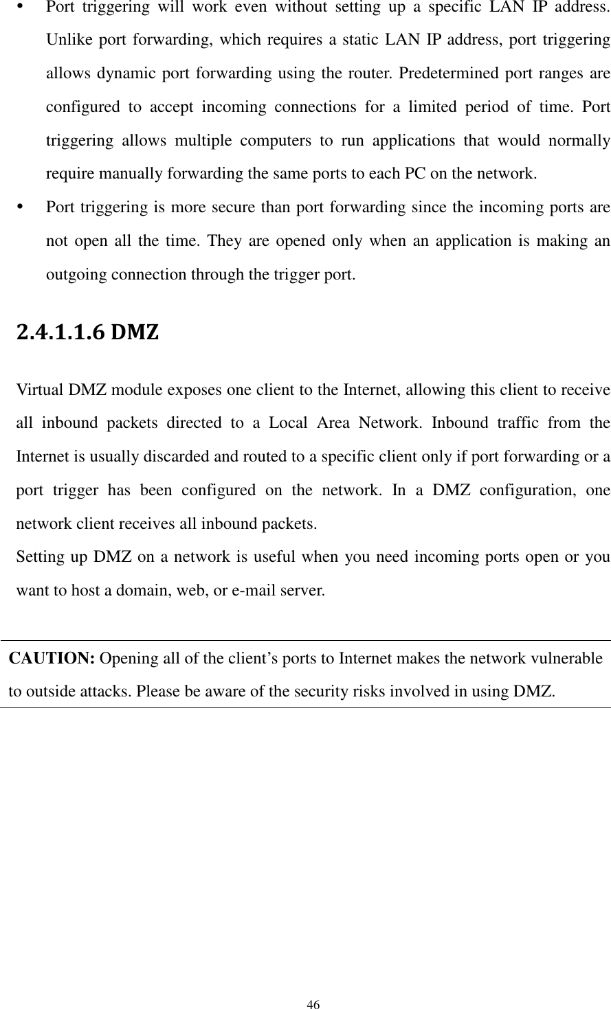  46  Port  triggering  will  work  even  without  setting  up  a  specific  LAN  IP  address. Unlike port forwarding, which requires a static LAN IP address, port triggering allows dynamic port forwarding using the router. Predetermined port ranges are configured  to  accept  incoming  connections  for  a  limited  period  of  time.  Port triggering  allows  multiple  computers  to  run  applications  that  would  normally require manually forwarding the same ports to each PC on the network.  Port triggering is more secure than port forwarding since the incoming ports are not open all the time. They are opened only when an application is making an outgoing connection through the trigger port. 2.4.1.1.6 DMZ   Virtual DMZ module exposes one client to the Internet, allowing this client to receive all  inbound  packets  directed  to  a  Local  Area  Network.  Inbound  traffic  from  the Internet is usually discarded and routed to a specific client only if port forwarding or a port  trigger  has  been  configured  on  the  network.  In  a  DMZ  configuration,  one network client receives all inbound packets. Setting up DMZ on a network is useful when you need incoming ports open or you want to host a domain, web, or e-mail server.  CAUTION: Opening all of the client’s ports to Internet makes the network vulnerable to outside attacks. Please be aware of the security risks involved in using DMZ.  