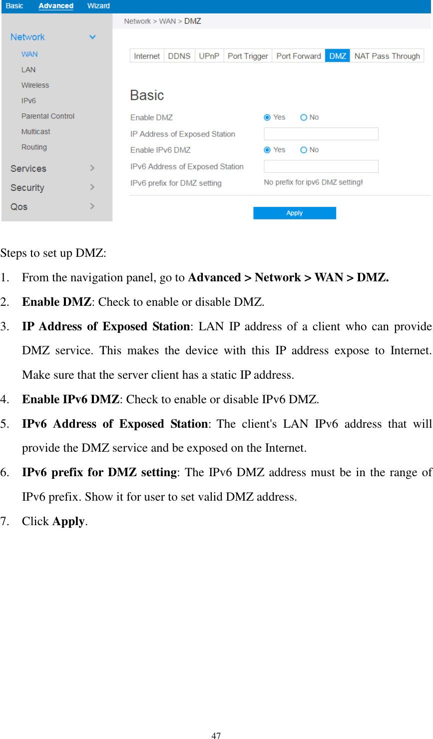  47   Steps to set up DMZ:   1. From the navigation panel, go to Advanced &gt; Network &gt; WAN &gt; DMZ. 2. Enable DMZ: Check to enable or disable DMZ. 3. IP Address of  Exposed Station:  LAN IP  address of a  client  who  can provide     DMZ  service.  This  makes  the  device  with  this  IP  address  expose  to  Internet. Make sure that the server client has a static IP address. 4. Enable IPv6 DMZ: Check to enable or disable IPv6 DMZ. 5. IPv6  Address  of  Exposed  Station: The  client&apos;s  LAN  IPv6  address  that  will provide the DMZ service and be exposed on the Internet. 6. IPv6 prefix for DMZ setting: The IPv6 DMZ address must be in the range of IPv6 prefix. Show it for user to set valid DMZ address. 7. Click Apply.  