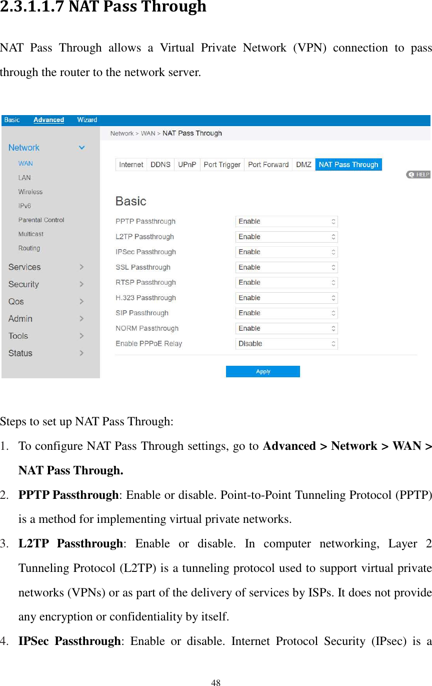  48  2.3.1.1.7 NAT Pass Through   NAT  Pass  Through  allows  a  Virtual  Private  Network  (VPN)  connection  to  pass through the router to the network server.      Steps to set up NAT Pass Through: 1. To configure NAT Pass Through settings, go to Advanced &gt; Network &gt; WAN &gt; NAT Pass Through. 2. PPTP Passthrough: Enable or disable. Point-to-Point Tunneling Protocol (PPTP) is a method for implementing virtual private networks. 3. L2TP  Passthrough:  Enable  or  disable.  In  computer  networking,  Layer  2 Tunneling Protocol (L2TP) is a tunneling protocol used to support virtual private networks (VPNs) or as part of the delivery of services by ISPs. It does not provide any encryption or confidentiality by itself. 4. IPSec  Passthrough:  Enable  or  disable.  Internet  Protocol  Security  (IPsec)  is  a 
