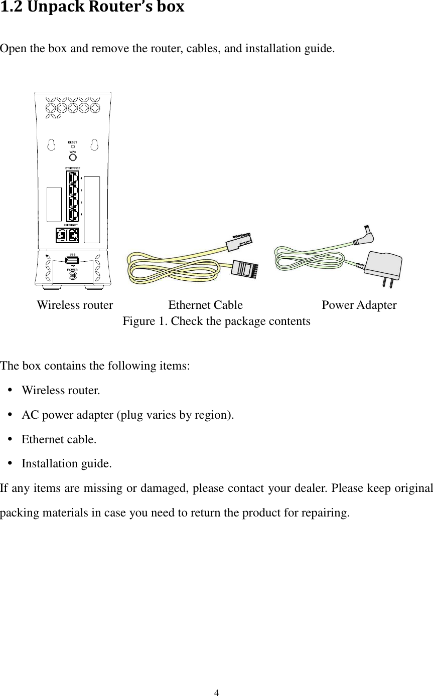  4  1.2 Unpack Router’s box Open the box and remove the router, cables, and installation guide.   Wireless router        Ethernet Cable               Power Adapter Figure 1. Check the package contents  The box contains the following items:  Wireless router.  AC power adapter (plug varies by region).  Ethernet cable.  Installation guide. If any items are missing or damaged, please contact your dealer. Please keep original packing materials in case you need to return the product for repairing. 