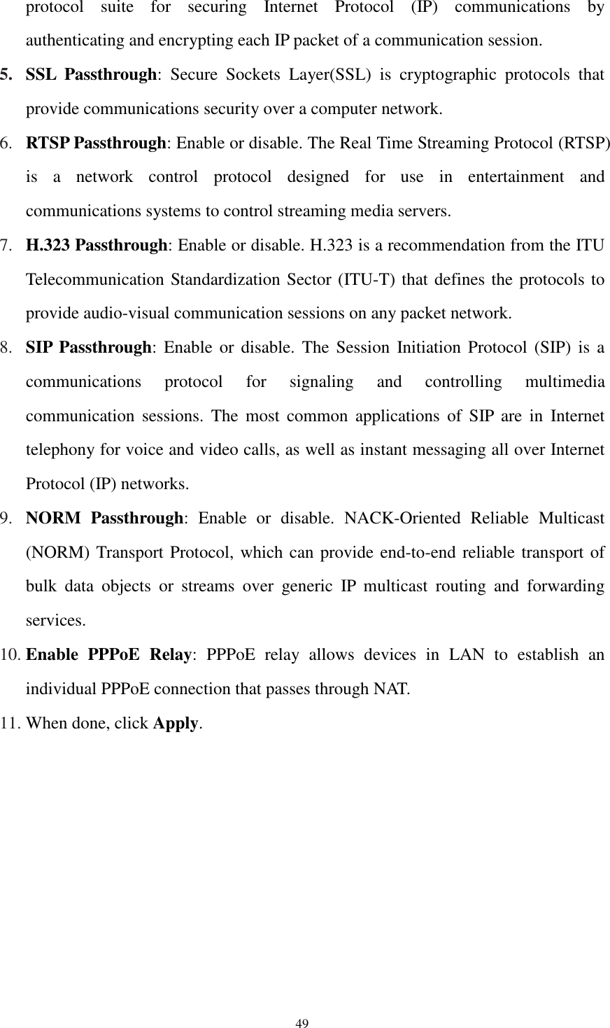  49 protocol  suite  for  securing  Internet  Protocol  (IP)  communications  by authenticating and encrypting each IP packet of a communication session. 5. SSL  Passthrough:  Secure  Sockets  Layer(SSL)  is  cryptographic  protocols  that provide communications security over a computer network. 6. RTSP Passthrough: Enable or disable. The Real Time Streaming Protocol (RTSP) is  a  network  control  protocol  designed  for  use  in  entertainment  and communications systems to control streaming media servers. 7. H.323 Passthrough: Enable or disable. H.323 is a recommendation from the ITU Telecommunication Standardization Sector (ITU-T) that defines the protocols to provide audio-visual communication sessions on any packet network. 8. SIP Passthrough: Enable  or disable.  The  Session  Initiation Protocol (SIP) is  a communications  protocol  for  signaling  and  controlling  multimedia communication  sessions.  The  most  common  applications  of  SIP  are  in  Internet telephony for voice and video calls, as well as instant messaging all over Internet Protocol (IP) networks. 9. NORM  Passthrough:  Enable  or  disable.  NACK-Oriented  Reliable  Multicast (NORM) Transport Protocol, which can provide end-to-end reliable transport of bulk  data  objects  or  streams  over  generic  IP  multicast  routing  and  forwarding services. 10. Enable  PPPoE Relay:  PPPoE  relay  allows  devices  in  LAN  to  establish  an individual PPPoE connection that passes through NAT. 11. When done, click Apply. 