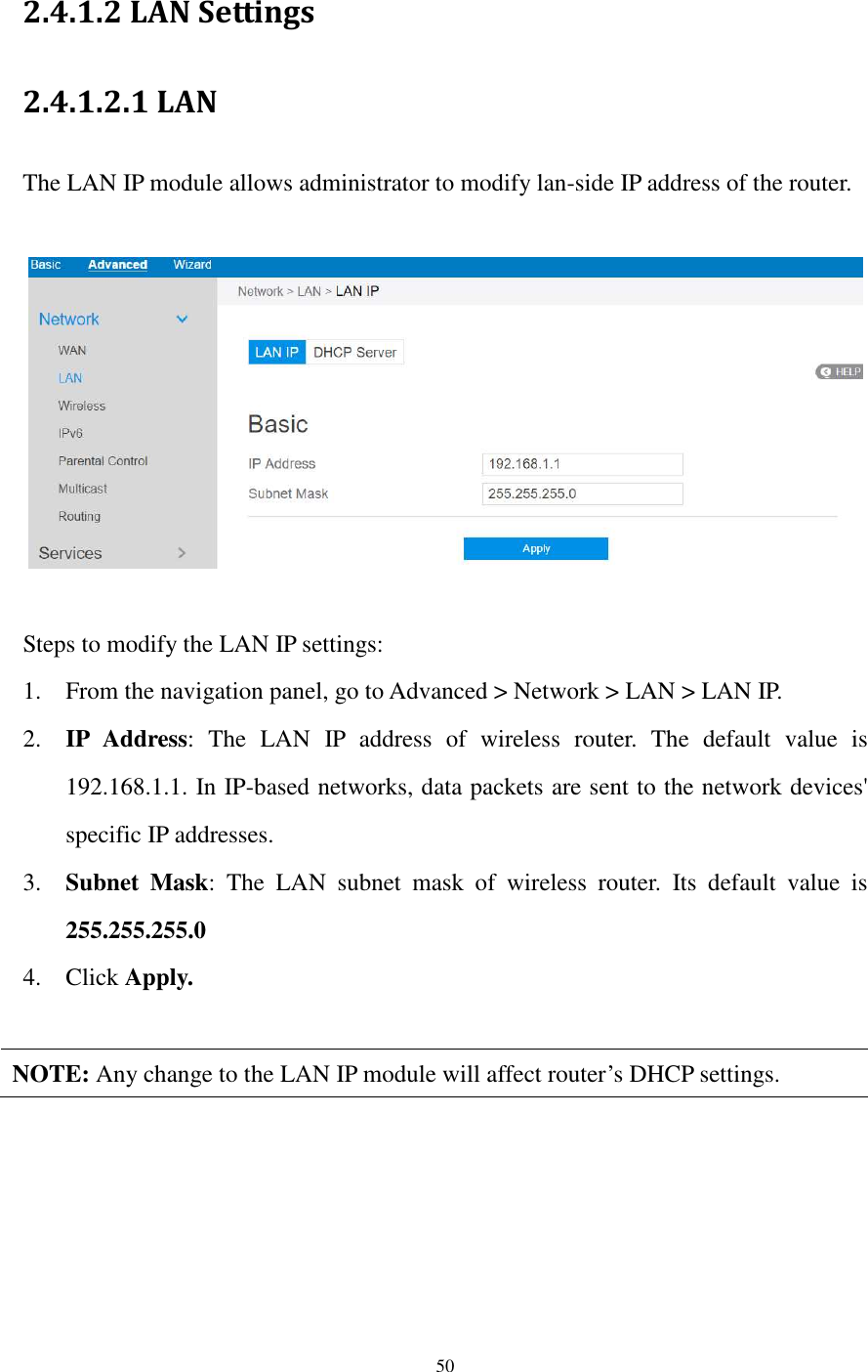  50  2.4.1.2 LAN Settings 2.4.1.2.1 LAN   The LAN IP module allows administrator to modify lan-side IP address of the router.      Steps to modify the LAN IP settings: 1. From the navigation panel, go to Advanced &gt; Network &gt; LAN &gt; LAN IP. 2. IP  Address:  The  LAN  IP  address  of  wireless  router.  The  default  value  is 192.168.1.1. In IP-based networks, data packets are sent to the network devices&apos; specific IP addresses. 3. Subnet  Mask:  The  LAN  subnet  mask  of  wireless  router.  Its  default  value  is 255.255.255.0 4. Click Apply.  NOTE: Any change to the LAN IP module will affect router’s DHCP settings.  