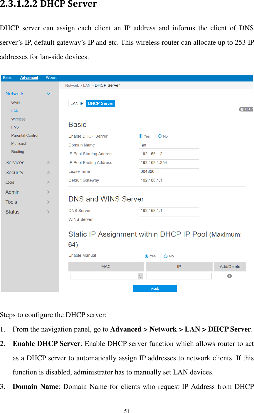  51  2.3.1.2.2 DHCP Server DHCP  server  can  assign  each  client  an  IP  address  and  informs  the  client  of  DNS server’s IP, default gateway’s IP and etc. This wireless router can allocate up to 253 IP addresses for lan-side devices.    Steps to configure the DHCP server:   1. From the navigation panel, go to Advanced &gt; Network &gt; LAN &gt; DHCP Server. 2. Enable DHCP Server: Enable DHCP server function which allows router to act as a DHCP server to automatically assign IP addresses to network clients. If this function is disabled, administrator has to manually set LAN devices. 3. Domain Name: Domain Name for clients who request IP Address from DHCP 