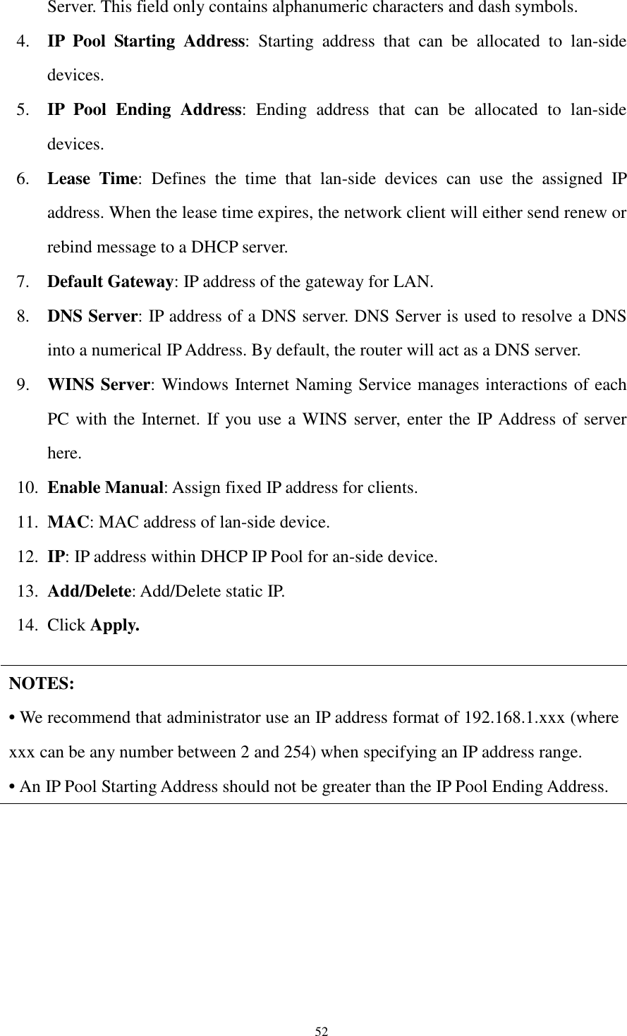  52 Server. This field only contains alphanumeric characters and dash symbols. 4. IP  Pool  Starting  Address:  Starting  address  that  can  be  allocated  to  lan-side devices.   5. IP  Pool  Ending  Address:  Ending  address  that  can  be  allocated  to  lan-side devices.   6. Lease  Time:  Defines  the  time  that  lan-side  devices  can  use  the  assigned  IP address. When the lease time expires, the network client will either send renew or rebind message to a DHCP server. 7. Default Gateway: IP address of the gateway for LAN.   8. DNS Server: IP address of a DNS server. DNS Server is used to resolve a DNS into a numerical IP Address. By default, the router will act as a DNS server. 9. WINS Server: Windows Internet Naming Service manages interactions of each PC with the Internet. If you use a WINS server, enter the IP Address of server here. 10. Enable Manual: Assign fixed IP address for clients.   11. MAC: MAC address of lan-side device. 12. IP: IP address within DHCP IP Pool for an-side device. 13. Add/Delete: Add/Delete static IP.   14. Click Apply.  NOTES: • We recommend that administrator use an IP address format of 192.168.1.xxx (where xxx can be any number between 2 and 254) when specifying an IP address range. • An IP Pool Starting Address should not be greater than the IP Pool Ending Address.  