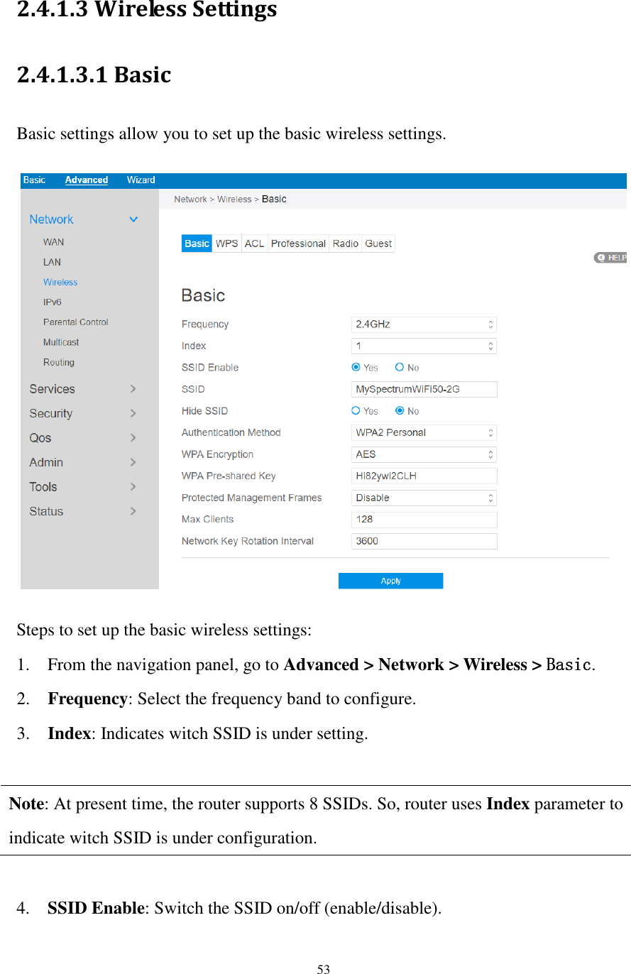  53  2.4.1.3 Wireless Settings 2.4.1.3.1 Basic   Basic settings allow you to set up the basic wireless settings.    Steps to set up the basic wireless settings: 1. From the navigation panel, go to Advanced &gt; Network &gt; Wireless &gt; BasicBasicBasicBasic. 2. Frequency: Select the frequency band to configure. 3. Index: Indicates witch SSID is under setting.  Note: At present time, the router supports 8 SSIDs. So, router uses Index parameter to indicate witch SSID is under configuration.  4. SSID Enable: Switch the SSID on/off (enable/disable). 