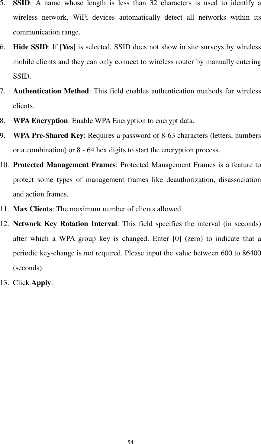  54 5. SSID:  A  name  whose  length  is  less  than  32  characters  is  used  to  identify  a wireless  network.  WiFi  devices  automatically  detect  all  networks  within  its communication range.   6. Hide SSID: If [Yes] is selected, SSID does not show in site surveys by wireless mobile clients and they can only connect to wireless router by manually entering SSID. 7. Authentication Method: This field enables authentication methods for wireless clients. 8. WPA Encryption: Enable WPA Encryption to encrypt data. 9. WPA Pre-Shared Key: Requires a password of 8-63 characters (letters, numbers or a combination) or 8 - 64 hex digits to start the encryption process. 10. Protected Management Frames: Protected Management Frames is a feature to protect  some  types  of  management  frames  like  deauthorization,  disassociation and action frames. 11. Max Clients: The maximum number of clients allowed. 12. Network Key Rotation Interval:  This  field  specifies the  interval  (in  seconds) after  which  a  WPA  group  key  is  changed.  Enter  [0]  (zero)  to  indicate  that  a periodic key-change is not required. Please input the value between 600 to 86400 (seconds). 13. Click Apply. 