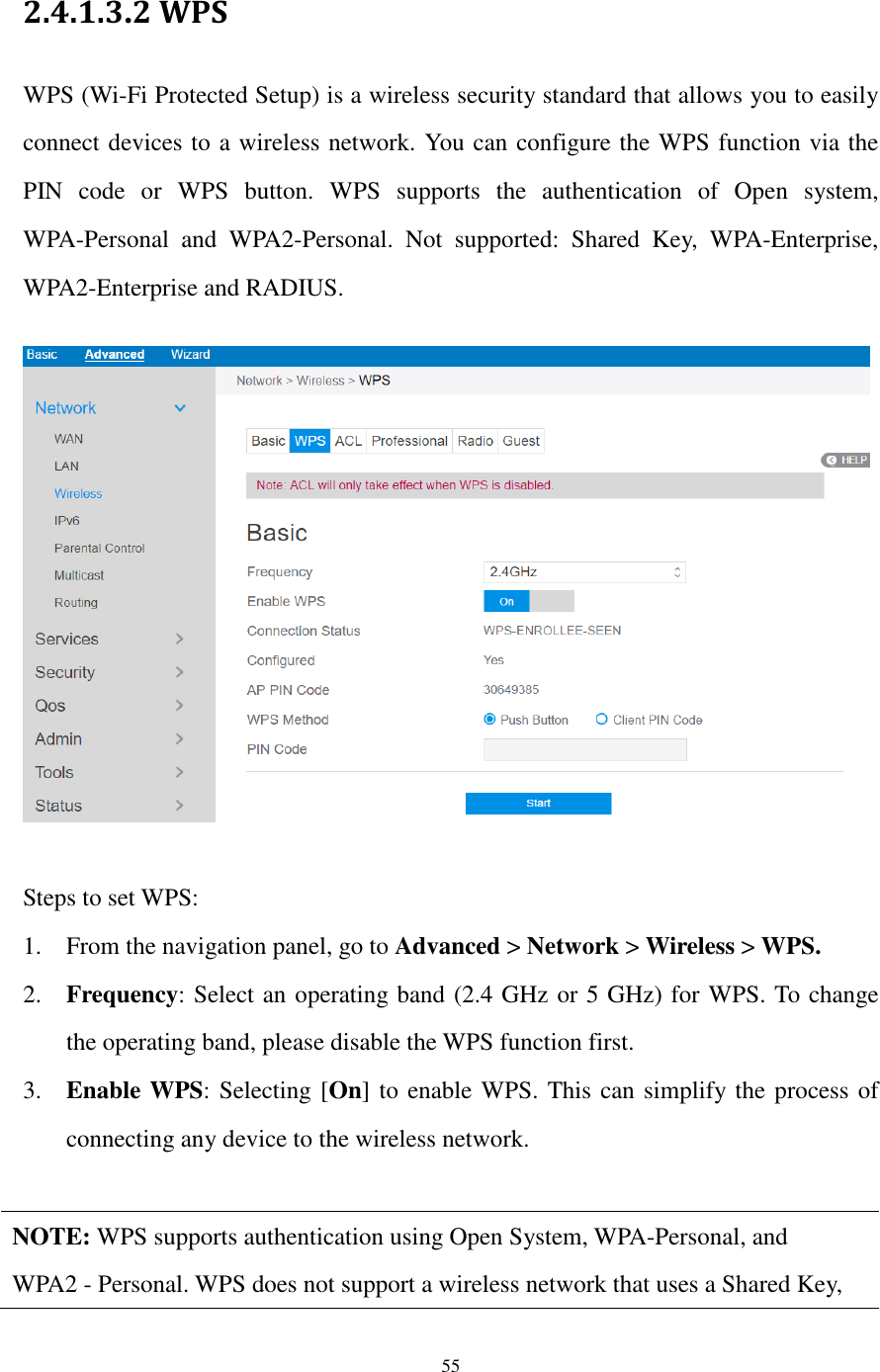  55  2.4.1.3.2 WPS WPS (Wi-Fi Protected Setup) is a wireless security standard that allows you to easily connect devices to a wireless network. You can configure the WPS function via the PIN  code  or  WPS  button.  WPS  supports  the  authentication  of  Open  system, WPA-Personal  and  WPA2-Personal.  Not  supported:  Shared  Key,  WPA-Enterprise, WPA2-Enterprise and RADIUS.    Steps to set WPS:   1. From the navigation panel, go to Advanced &gt; Network &gt; Wireless &gt; WPS. 2. Frequency: Select an operating band (2.4 GHz or 5 GHz) for WPS. To change the operating band, please disable the WPS function first. 3. Enable WPS: Selecting [On] to enable WPS. This can simplify the process of connecting any device to the wireless network.    NOTE: WPS supports authentication using Open System, WPA-Personal, and   WPA2 - Personal. WPS does not support a wireless network that uses a Shared Key,   
