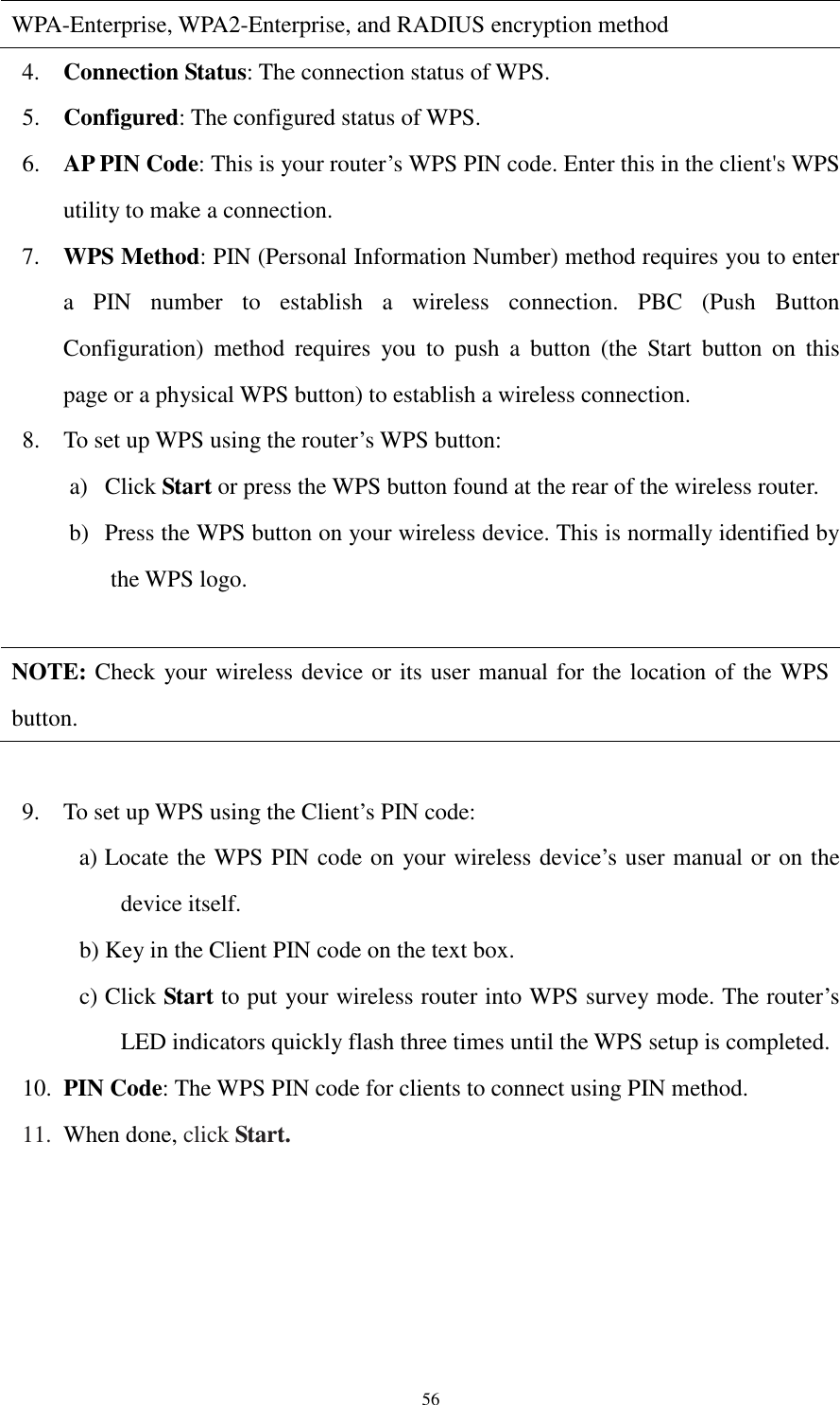  56 WPA-Enterprise, WPA2-Enterprise, and RADIUS encryption method 4. Connection Status: The connection status of WPS. 5. Configured: The configured status of WPS. 6. AP PIN Code: This is your router’s WPS PIN code. Enter this in the client&apos;s WPS utility to make a connection. 7. WPS Method: PIN (Personal Information Number) method requires you to enter a  PIN  number  to  establish  a  wireless  connection.  PBC  (Push  Button Configuration)  method  requires  you  to  push  a  button  (the  Start  button  on  this page or a physical WPS button) to establish a wireless connection. 8. To set up WPS using the router’s WPS button: a) Click Start or press the WPS button found at the rear of the wireless router. b) Press the WPS button on your wireless device. This is normally identified by the WPS logo.  NOTE: Check your wireless device or its user manual for the location of the WPS button.  9. To set up WPS using the Client’s PIN code: a) Locate the WPS PIN code on your wireless device’s user manual or on the device itself.   b) Key in the Client PIN code on the text box. c) Click Start to put your wireless router into WPS survey mode. The router’s LED indicators quickly flash three times until the WPS setup is completed. 10. PIN Code: The WPS PIN code for clients to connect using PIN method. 11. When done, click Start.  