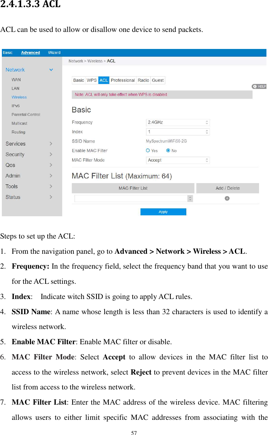  57  2.4.1.3.3 ACL ACL can be used to allow or disallow one device to send packets.    Steps to set up the ACL: 1. From the navigation panel, go to Advanced &gt; Network &gt; Wireless &gt; ACL. 2. Frequency: In the frequency field, select the frequency band that you want to use for the ACL settings. 3. Index:    Indicate witch SSID is going to apply ACL rules.   4. SSID Name: A name whose length is less than 32 characters is used to identify a wireless network. 5. Enable MAC Filter: Enable MAC filter or disable. 6. MAC  Filter  Mode:  Select  Accept  to  allow  devices  in  the  MAC  filter  list  to access to the wireless network, select Reject to prevent devices in the MAC filter list from access to the wireless network. 7. MAC Filter List: Enter the MAC address of the wireless device. MAC filtering allows  users  to  either  limit  specific  MAC  addresses  from  associating  with  the 