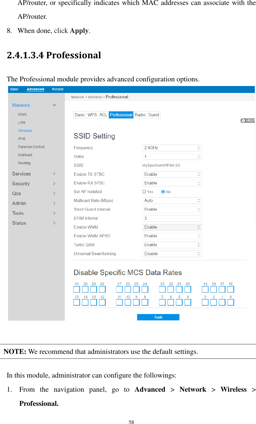  58 AP/router, or specifically indicates which MAC addresses can associate with the AP/router. 8. When done, click Apply. 2.4.1.3.4 Professional The Professional module provides advanced configuration options.     NOTE: We recommend that administrators use the default settings.  In this module, administrator can configure the followings:   1. From  the  navigation  panel,  go  to  Advanced  &gt;  Network  &gt;  Wireless  &gt; Professional. 