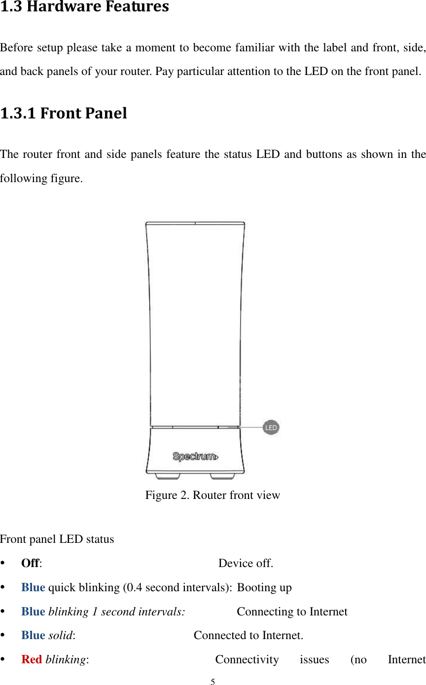  5  1.3 Hardware Features Before setup please take a moment to become familiar with the label and front, side, and back panels of your router. Pay particular attention to the LED on the front panel. 1.3.1 Front Panel The router front and side panels feature the status LED and buttons as shown in the following figure.   Figure 2. Router front view  Front panel LED status  Off:                       Device off.  Blue quick blinking (0.4 second intervals): Booting up  Blue blinking 1 second intervals:       Connecting to Internet  Blue solid:             Connected to Internet.  Red blinking:              Connectivity  issues  (no  Internet 