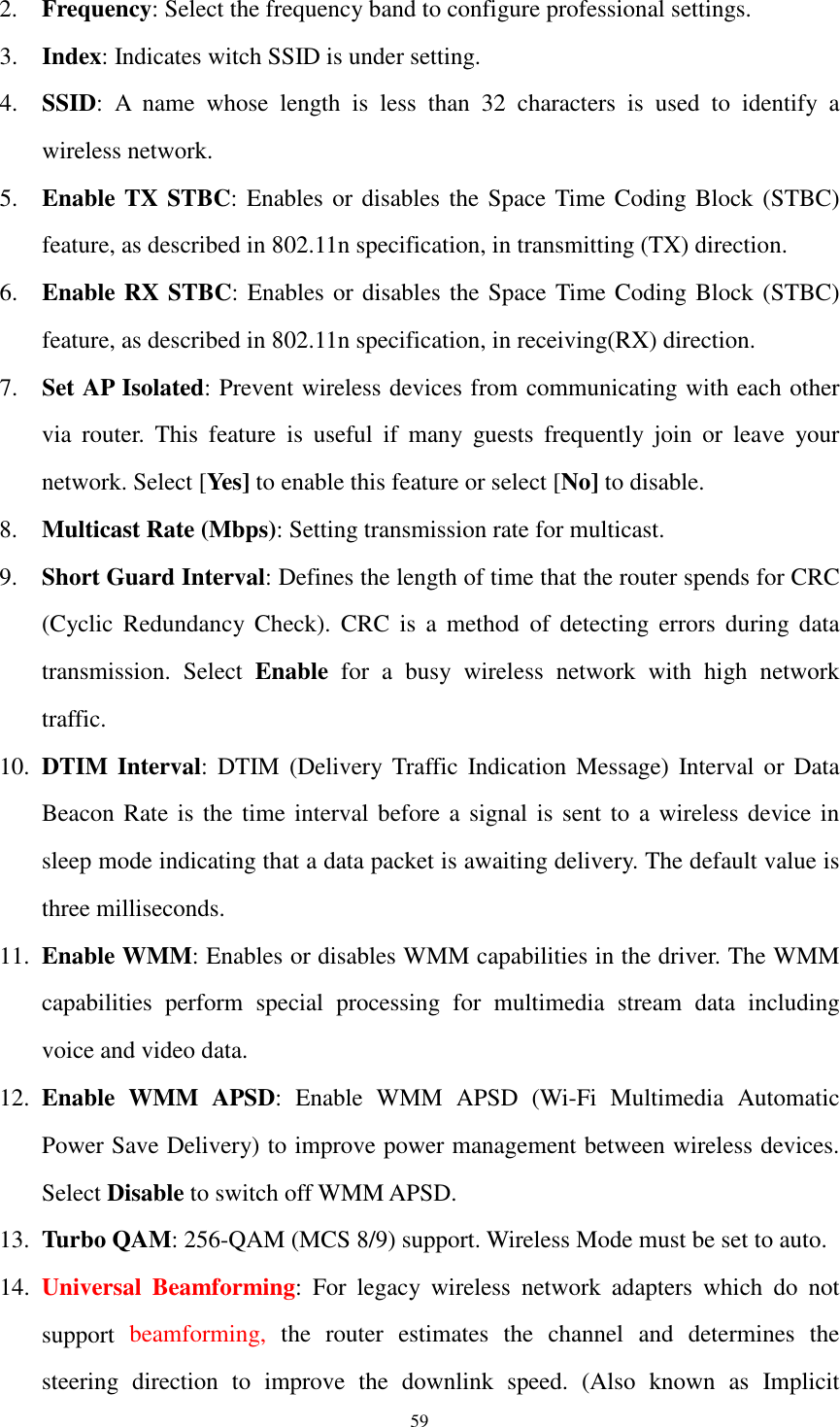  59 2. Frequency: Select the frequency band to configure professional settings. 3. Index: Indicates witch SSID is under setting. 4. SSID:  A  name  whose  length  is  less  than  32  characters  is  used  to  identify  a wireless network. 5. Enable TX STBC: Enables or disables the Space Time Coding Block  (STBC) feature, as described in 802.11n specification, in transmitting (TX) direction. 6. Enable RX STBC: Enables or disables the Space Time Coding Block (STBC) feature, as described in 802.11n specification, in receiving(RX) direction. 7. Set AP Isolated: Prevent wireless devices from communicating with each other via  router.  This  feature  is  useful  if  many  guests  frequently  join  or  leave  your network. Select [Yes] to enable this feature or select [No] to disable.   8. Multicast Rate (Mbps): Setting transmission rate for multicast. 9. Short Guard Interval: Defines the length of time that the router spends for CRC (Cyclic  Redundancy Check).  CRC  is  a  method  of  detecting  errors  during  data transmission.  Select  Enable  for  a  busy  wireless  network  with  high  network traffic.   10. DTIM Interval: DTIM  (Delivery  Traffic  Indication  Message)  Interval or  Data Beacon Rate is the time interval before a signal is sent to a wireless device in sleep mode indicating that a data packet is awaiting delivery. The default value is three milliseconds. 11. Enable WMM: Enables or disables WMM capabilities in the driver. The WMM capabilities  perform  special  processing  for  multimedia  stream  data  including voice and video data. 12. Enable  WMM  APSD:  Enable  WMM  APSD  (Wi-Fi  Multimedia  Automatic Power Save Delivery) to improve power management between wireless devices. Select Disable to switch off WMM APSD. 13. Turbo QAM: 256-QAM (MCS 8/9) support. Wireless Mode must be set to auto. 14. Universal  Beamforming:  For  legacy  wireless  network  adapters  which  do  not support  beamforming,  the  router  estimates  the  channel  and  determines  the steering  direction  to  improve  the  downlink  speed.  (Also  known  as  Implicit 