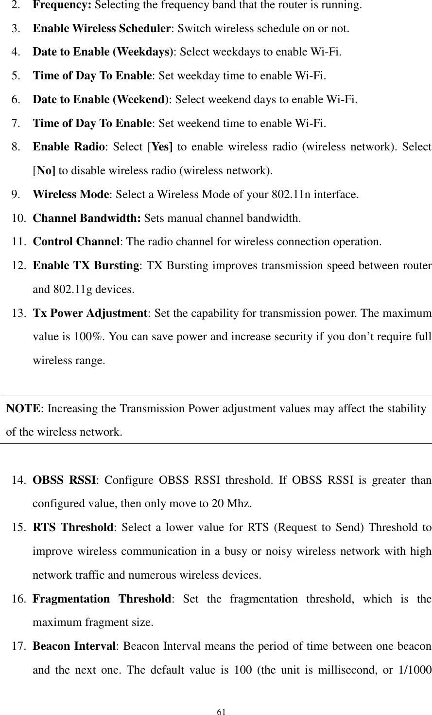  61 2. Frequency: Selecting the frequency band that the router is running.   3. Enable Wireless Scheduler: Switch wireless schedule on or not. 4. Date to Enable (Weekdays): Select weekdays to enable Wi-Fi. 5. Time of Day To Enable: Set weekday time to enable Wi-Fi. 6. Date to Enable (Weekend): Select weekend days to enable Wi-Fi. 7. Time of Day To Enable: Set weekend time to enable Wi-Fi. 8. Enable Radio: Select [Yes] to enable wireless radio (wireless network). Select [No] to disable wireless radio (wireless network). 9. Wireless Mode: Select a Wireless Mode of your 802.11n interface.   10. Channel Bandwidth: Sets manual channel bandwidth. 11. Control Channel: The radio channel for wireless connection operation. 12. Enable TX Bursting: TX Bursting improves transmission speed between router and 802.11g devices. 13. Tx Power Adjustment: Set the capability for transmission power. The maximum value is 100%. You can save power and increase security if you don’t require full wireless range.  NOTE: Increasing the Transmission Power adjustment values may affect the stability of the wireless network.  14. OBSS  RSSI:  Configure  OBSS  RSSI  threshold.  If  OBSS  RSSI  is  greater  than configured value, then only move to 20 Mhz. 15. RTS Threshold: Select a lower value for RTS (Request to Send) Threshold to improve wireless communication in a busy or noisy wireless network with high network traffic and numerous wireless devices. 16. Fragmentation  Threshold:  Set  the  fragmentation  threshold,  which  is  the maximum fragment size. 17. Beacon Interval: Beacon Interval means the period of time between one beacon and  the  next  one.  The  default  value  is  100  (the  unit  is  millisecond,  or  1/1000 