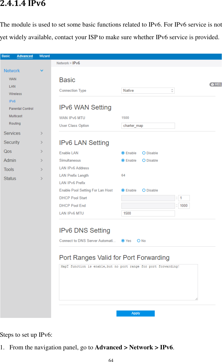  64  2.4.1.4 IPv6   The module is used to set some basic functions related to IPv6. For IPv6 service is not yet widely available, contact your ISP to make sure whether IPv6 service is provided.    Steps to set up IPv6: 1. From the navigation panel, go to Advanced &gt; Network &gt; IPv6. 