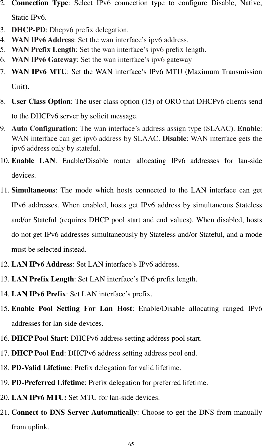  65 2. Connection  Type:  Select  IPv6  connection  type  to  configure  Disable,  Native, Static IPv6. 3. DHCP-PD: Dhcpv6 prefix delegation. 4. WAN IPv6 Address: Set the wan interface’s ipv6 address. 5. WAN Prefix Length: Set the wan interface’s ipv6 prefix length. 6. WAN IPv6 Gateway: Set the wan interface’s ipv6 gateway 7. WAN IPv6 MTU: Set the WAN interface’s IPv6 MTU (Maximum Transmission Unit). 8. User Class Option: The user class option (15) of ORO that DHCPv6 clients send to the DHCPv6 server by solicit message. 9. Auto Configuration: The wan interface’s address assign type (SLAAC). Enable: WAN interface can get ipv6 address by SLAAC. Disable: WAN interface gets the ipv6 address only by stateful. 10. Enable  LAN:  Enable/Disable  router  allocating  IPv6  addresses  for  lan-side devices. 11. Simultaneous: The  mode  which  hosts  connected  to  the  LAN  interface  can  get IPv6 addresses. When enabled, hosts get IPv6 address by simultaneous Stateless and/or Stateful (requires DHCP pool start and end values). When disabled, hosts do not get IPv6 addresses simultaneously by Stateless and/or Stateful, and a mode must be selected instead. 12. LAN IPv6 Address: Set LAN interface’s IPv6 address. 13. LAN Prefix Length: Set LAN interface’s IPv6 prefix length. 14. LAN IPv6 Prefix: Set LAN interface’s prefix. 15. Enable  Pool  Setting  For  Lan  Host:  Enable/Disable  allocating  ranged  IPv6 addresses for lan-side devices. 16. DHCP Pool Start: DHCPv6 address setting address pool start. 17. DHCP Pool End: DHCPv6 address setting address pool end. 18. PD-Valid Lifetime: Prefix delegation for valid lifetime. 19. PD-Preferred Lifetime: Prefix delegation for preferred lifetime. 20. LAN IPv6 MTU: Set MTU for lan-side devices. 21. Connect to DNS Server Automatically: Choose to get the DNS from manually from uplink. 