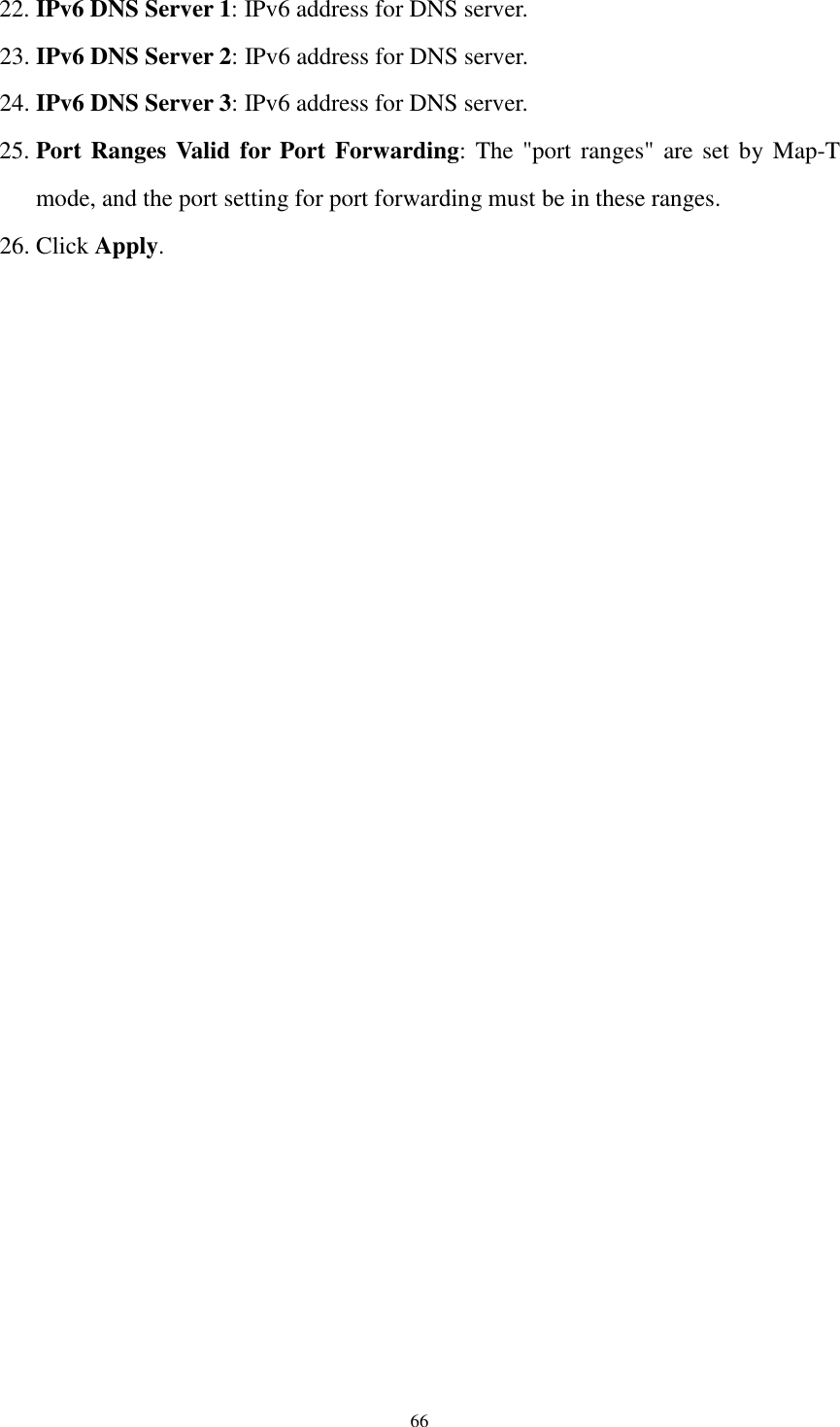  66 22. IPv6 DNS Server 1: IPv6 address for DNS server. 23. IPv6 DNS Server 2: IPv6 address for DNS server. 24. IPv6 DNS Server 3: IPv6 address for DNS server. 25. Port Ranges Valid for Port Forwarding:  The &quot;port ranges&quot; are set by Map-T mode, and the port setting for port forwarding must be in these ranges. 26. Click Apply.   