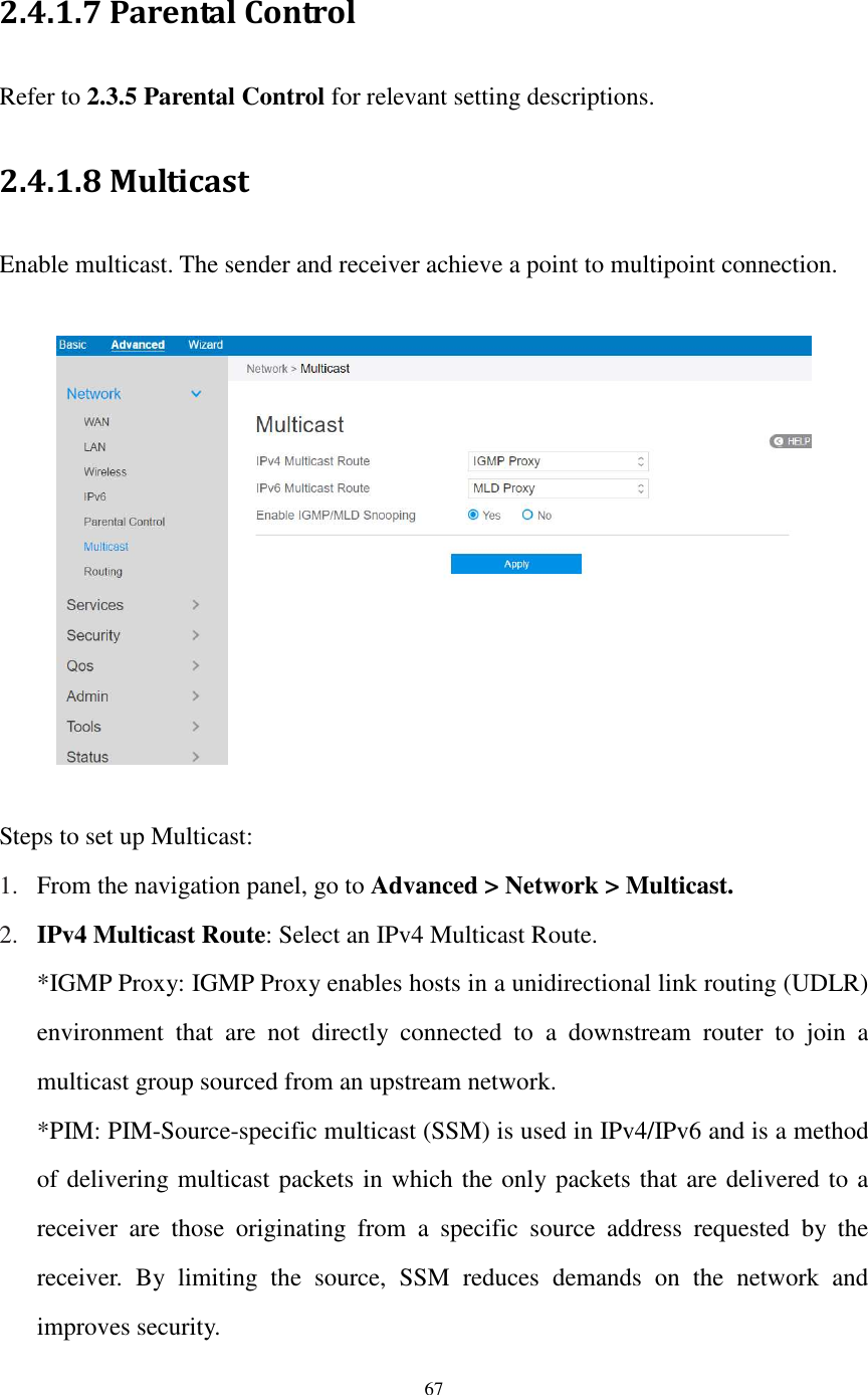  67  2.4.1.7 Parental Control Refer to 2.3.5 Parental Control for relevant setting descriptions. 2.4.1.8 Multicast Enable multicast. The sender and receiver achieve a point to multipoint connection.    Steps to set up Multicast: 1. From the navigation panel, go to Advanced &gt; Network &gt; Multicast. 2. IPv4 Multicast Route: Select an IPv4 Multicast Route.   *IGMP Proxy: IGMP Proxy enables hosts in a unidirectional link routing (UDLR) environment  that  are  not  directly  connected  to  a  downstream  router  to  join  a multicast group sourced from an upstream network. *PIM: PIM-Source-specific multicast (SSM) is used in IPv4/IPv6 and is a method of delivering multicast packets in which the only packets that are delivered to a receiver  are  those  originating  from  a  specific  source  address  requested  by  the receiver.  By  limiting  the  source,  SSM  reduces  demands  on  the  network  and improves security. 