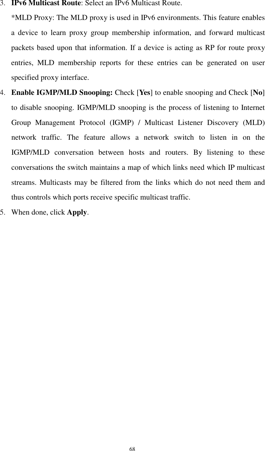  68 3. IPv6 Multicast Route: Select an IPv6 Multicast Route.   *MLD Proxy: The MLD proxy is used in IPv6 environments. This feature enables a  device  to  learn  proxy  group  membership  information,  and  forward  multicast packets based upon that information. If a device is acting as RP for route proxy entries,  MLD  membership  reports  for  these  entries  can  be  generated  on  user specified proxy interface. 4. Enable IGMP/MLD Snooping: Check [Yes] to enable snooping and Check [No] to disable snooping. IGMP/MLD snooping is the process of listening to Internet Group  Management  Protocol  (IGMP)  /  Multicast  Listener  Discovery  (MLD) network  traffic.  The  feature  allows  a  network  switch  to  listen  in  on  the IGMP/MLD  conversation  between  hosts  and  routers.  By  listening  to  these conversations the switch maintains a map of which links need which IP multicast streams. Multicasts may be filtered from the links which do not need them and thus controls which ports receive specific multicast traffic. 5. When done, click Apply. 