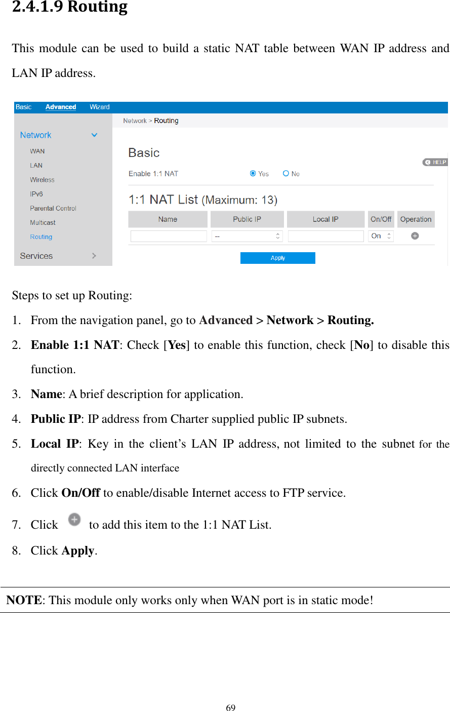  69  2.4.1.9 Routing This module can be used to build a static NAT table between WAN IP address and LAN IP address.    Steps to set up Routing: 1. From the navigation panel, go to Advanced &gt; Network &gt; Routing. 2. Enable 1:1 NAT: Check [Yes] to enable this function, check [No] to disable this function. 3. Name: A brief description for application. 4. Public IP: IP address from Charter supplied public IP subnets. 5. Local  IP:  Key in  the  client’s  LAN  IP  address, not  limited  to  the  subnet for the directly connected LAN interface 6. Click On/Off to enable/disable Internet access to FTP service. 7. Click    to add this item to the 1:1 NAT List. 8. Click Apply.  NOTE: This module only works only when WAN port is in static mode!   