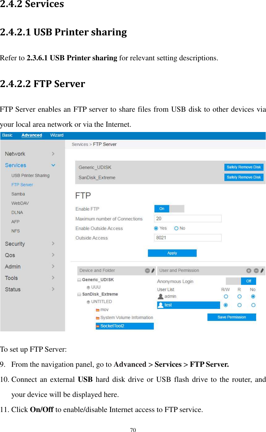  70  2.4.2 Services 2.4.2.1 USB Printer sharing Refer to 2.3.6.1 USB Printer sharing for relevant setting descriptions. 2.4.2.2 FTP Server FTP Server enables an FTP server to share files from USB disk to other devices via your local area network or via the Internet.     To set up FTP Server: 9. From the navigation panel, go to Advanced &gt; Services &gt; FTP Server. 10. Connect an external USB hard disk drive or USB flash drive to the router, and your device will be displayed here. 11. Click On/Off to enable/disable Internet access to FTP service. 