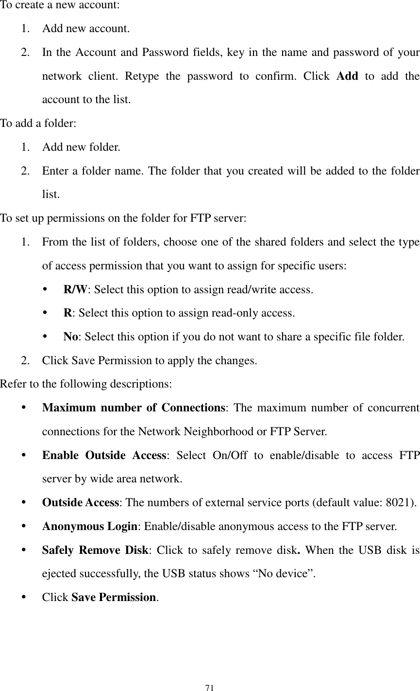  71  To create a new account: 1. Add new account.   2. In the Account and Password fields, key in the name and password of your network  client.  Retype  the  password  to  confirm.  Click  Add  to  add  the account to the list. To add a folder:   1. Add new folder. 2. Enter a folder name. The folder that you created will be added to the folder list.   To set up permissions on the folder for FTP server: 1. From the list of folders, choose one of the shared folders and select the type of access permission that you want to assign for specific users:    R/W: Select this option to assign read/write access.    R: Select this option to assign read-only access.    No: Select this option if you do not want to share a specific file folder.   2. Click Save Permission to apply the changes.   Refer to the following descriptions:    Maximum number of Connections: The maximum  number of  concurrent connections for the Network Neighborhood or FTP Server.    Enable  Outside  Access:  Select  On/Off  to  enable/disable  to  access  FTP server by wide area network.  Outside Access: The numbers of external service ports (default value: 8021).  Anonymous Login: Enable/disable anonymous access to the FTP server.  Safely Remove Disk: Click  to safely remove  disk.  When the USB disk  is ejected successfully, the USB status shows “No device”.  Click Save Permission. 