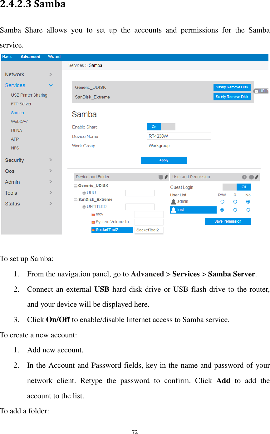  72  2.4.2.3 Samba   Samba  Share  allows  you  to  set  up  the  accounts  and  permissions  for  the  Samba service.   To set up Samba: 1. From the navigation panel, go to Advanced &gt; Services &gt; Samba Server. 2. Connect an external USB hard disk drive or USB flash drive to the router, and your device will be displayed here. 3. Click On/Off to enable/disable Internet access to Samba service. To create a new account: 1. Add new account.   2. In the Account and Password fields, key in the name and password of your network  client.  Retype  the  password  to  confirm.  Click  Add  to  add  the account to the list. To add a folder:   