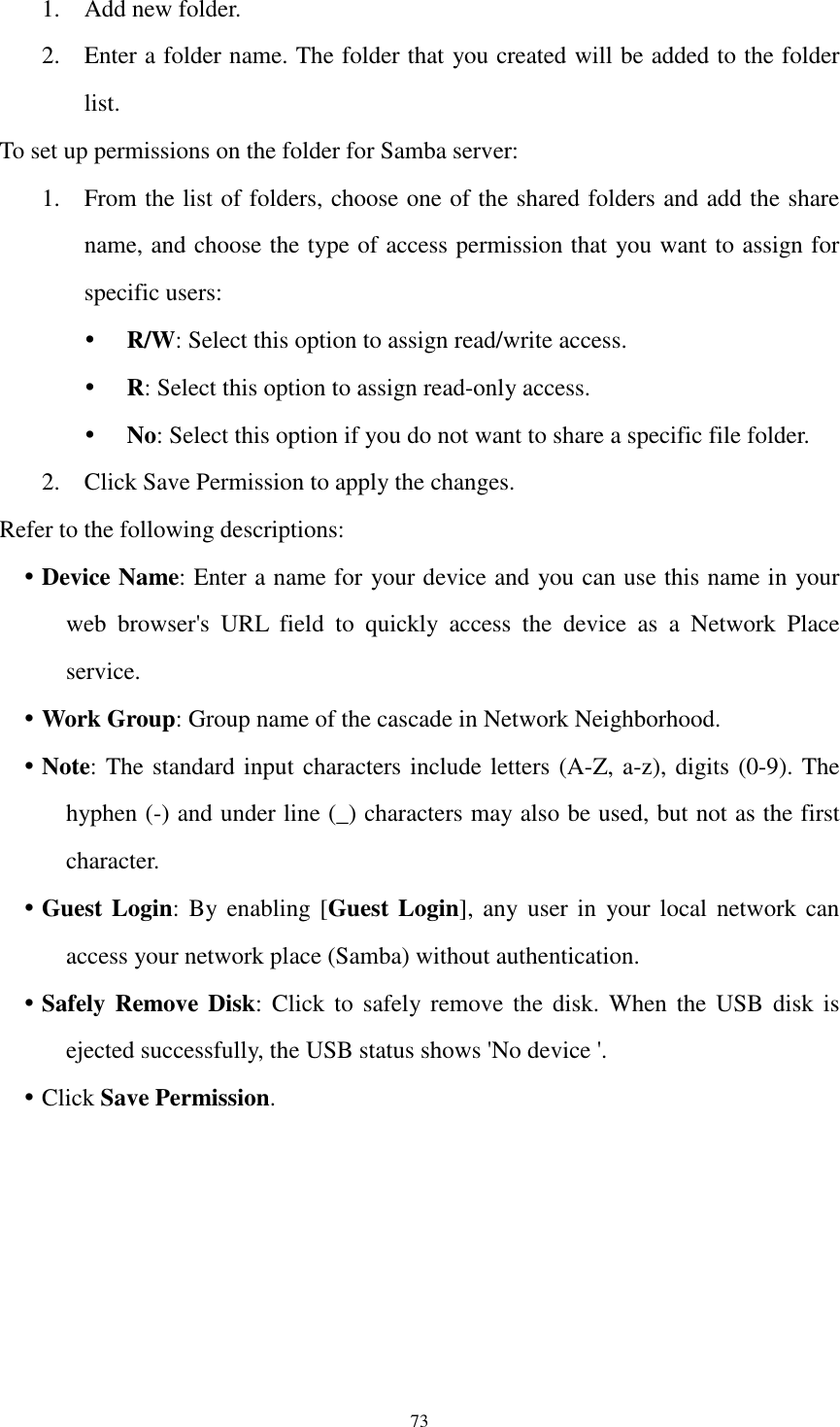  73 1. Add new folder. 2. Enter a folder name. The folder that you created will be added to the folder list. To set up permissions on the folder for Samba server: 1. From the list of folders, choose one of the shared folders and add the share name, and choose the type of access permission that you want to assign for specific users:    R/W: Select this option to assign read/write access.    R: Select this option to assign read-only access.    No: Select this option if you do not want to share a specific file folder.   2. Click Save Permission to apply the changes. Refer to the following descriptions:  Device Name: Enter a name for your device and you can use this name in your web  browser&apos;s  URL  field  to  quickly  access  the  device  as  a  Network  Place service.  Work Group: Group name of the cascade in Network Neighborhood.  Note: The standard input characters include letters (A-Z, a-z), digits (0-9). The hyphen (-) and under line (_) characters may also be used, but not as the first character.  Guest Login: By enabling [Guest Login], any user in  your  local network can access your network place (Samba) without authentication.  Safely Remove Disk: Click  to  safely remove  the disk. When  the  USB  disk  is ejected successfully, the USB status shows &apos;No device &apos;.  Click Save Permission. 