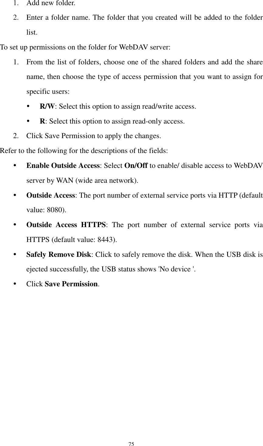  75 1. Add new folder. 2. Enter a folder name. The folder that you created will be added to the folder list. To set up permissions on the folder for WebDAV server: 1. From the list of folders, choose one of the shared folders and add the share name, then choose the type of access permission that you want to assign for specific users:    R/W: Select this option to assign read/write access.    R: Select this option to assign read-only access. 2. Click Save Permission to apply the changes. Refer to the following for the descriptions of the fields:  Enable Outside Access: Select On/Off to enable/ disable access to WebDAV server by WAN (wide area network).  Outside Access: The port number of external service ports via HTTP (default value: 8080).  Outside  Access  HTTPS:  The  port  number  of  external  service  ports  via HTTPS (default value: 8443).  Safely Remove Disk: Click to safely remove the disk. When the USB disk is ejected successfully, the USB status shows &apos;No device &apos;.  Click Save Permission. 