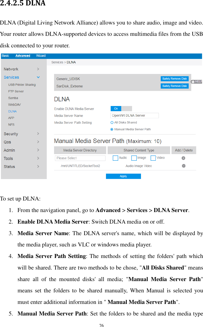  76  2.4.2.5 DLNA DLNA (Digital Living Network Alliance) allows you to share audio, image and video. Your router allows DLNA-supported devices to access multimedia files from the USB disk connected to your router.   To set up DLNA: 1. From the navigation panel, go to Advanced &gt; Services &gt; DLNA Server. 2. Enable DLNA Media Server: Switch DLNA media on or off. 3. Media Server Name: The DLNA server&apos;s name, which will be displayed by the media player, such as VLC or windows media player. 4. Media Server Path Setting: The methods of setting the folders&apos; path which will be shared. There are two methods to be chose, &quot;All Disks Shared&quot; means share  all  of  the  mounted  disks&apos;  all  media;  &quot;Manual  Media  Server  Path&quot; means  set  the  folders to  be  shared  manually,  When  Manual  is  selected you must enter additional information in &quot; Manual Media Server Path&quot;. 5. Manual Media Server Path: Set the folders to be shared and the media type 
