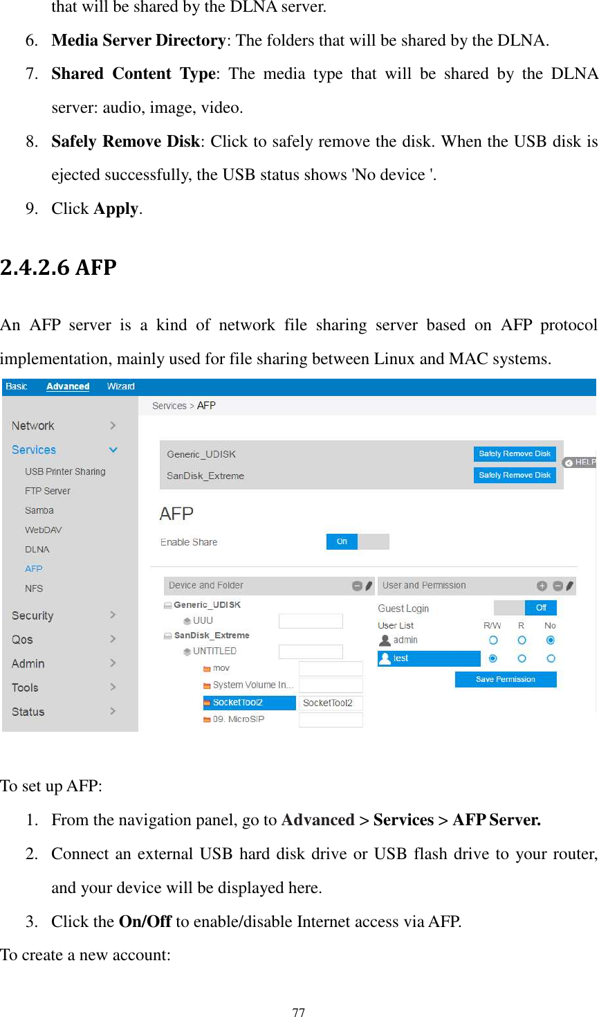  77 that will be shared by the DLNA server. 6. Media Server Directory: The folders that will be shared by the DLNA. 7. Shared  Content  Type:  The  media  type  that  will  be  shared  by  the  DLNA server: audio, image, video. 8. Safely Remove Disk: Click to safely remove the disk. When the USB disk is ejected successfully, the USB status shows &apos;No device &apos;. 9. Click Apply. 2.4.2.6 AFP An  AFP  server  is  a  kind  of  network  file  sharing  server  based  on  AFP  protocol implementation, mainly used for file sharing between Linux and MAC systems.   To set up AFP: 1. From the navigation panel, go to Advanced &gt; Services &gt; AFP Server. 2. Connect an external USB hard disk drive or USB flash drive to your router, and your device will be displayed here. 3. Click the On/Off to enable/disable Internet access via AFP. To create a new account: 